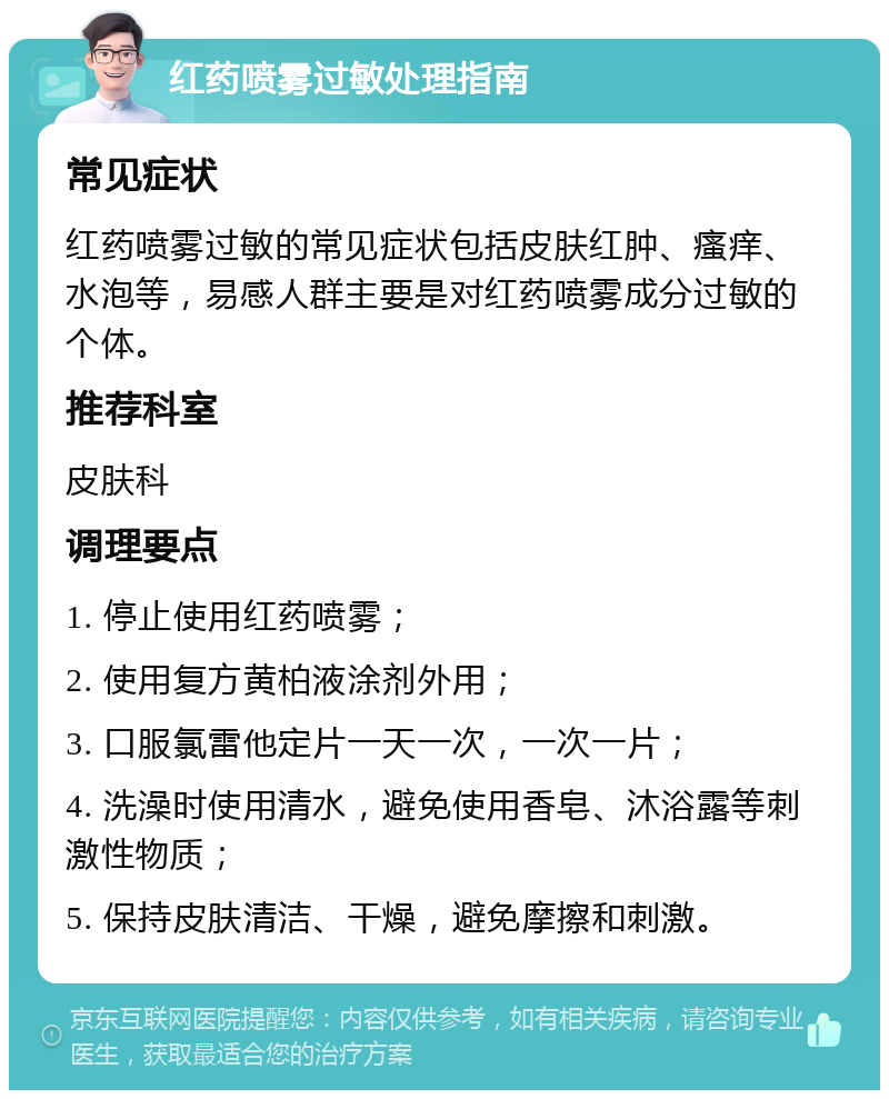 红药喷雾过敏处理指南 常见症状 红药喷雾过敏的常见症状包括皮肤红肿、瘙痒、水泡等，易感人群主要是对红药喷雾成分过敏的个体。 推荐科室 皮肤科 调理要点 1. 停止使用红药喷雾； 2. 使用复方黄柏液涂剂外用； 3. 口服氯雷他定片一天一次，一次一片； 4. 洗澡时使用清水，避免使用香皂、沐浴露等刺激性物质； 5. 保持皮肤清洁、干燥，避免摩擦和刺激。