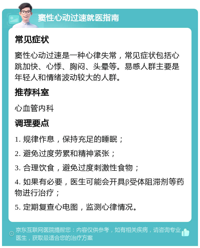 窦性心动过速就医指南 常见症状 窦性心动过速是一种心律失常，常见症状包括心跳加快、心悸、胸闷、头晕等。易感人群主要是年轻人和情绪波动较大的人群。 推荐科室 心血管内科 调理要点 1. 规律作息，保持充足的睡眠； 2. 避免过度劳累和精神紧张； 3. 合理饮食，避免过度刺激性食物； 4. 如果有必要，医生可能会开具β受体阻滞剂等药物进行治疗； 5. 定期复查心电图，监测心律情况。