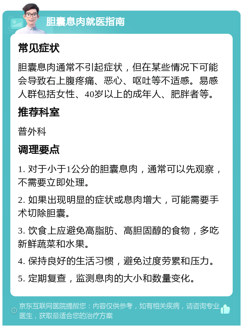 胆囊息肉就医指南 常见症状 胆囊息肉通常不引起症状，但在某些情况下可能会导致右上腹疼痛、恶心、呕吐等不适感。易感人群包括女性、40岁以上的成年人、肥胖者等。 推荐科室 普外科 调理要点 1. 对于小于1公分的胆囊息肉，通常可以先观察，不需要立即处理。 2. 如果出现明显的症状或息肉增大，可能需要手术切除胆囊。 3. 饮食上应避免高脂肪、高胆固醇的食物，多吃新鲜蔬菜和水果。 4. 保持良好的生活习惯，避免过度劳累和压力。 5. 定期复查，监测息肉的大小和数量变化。