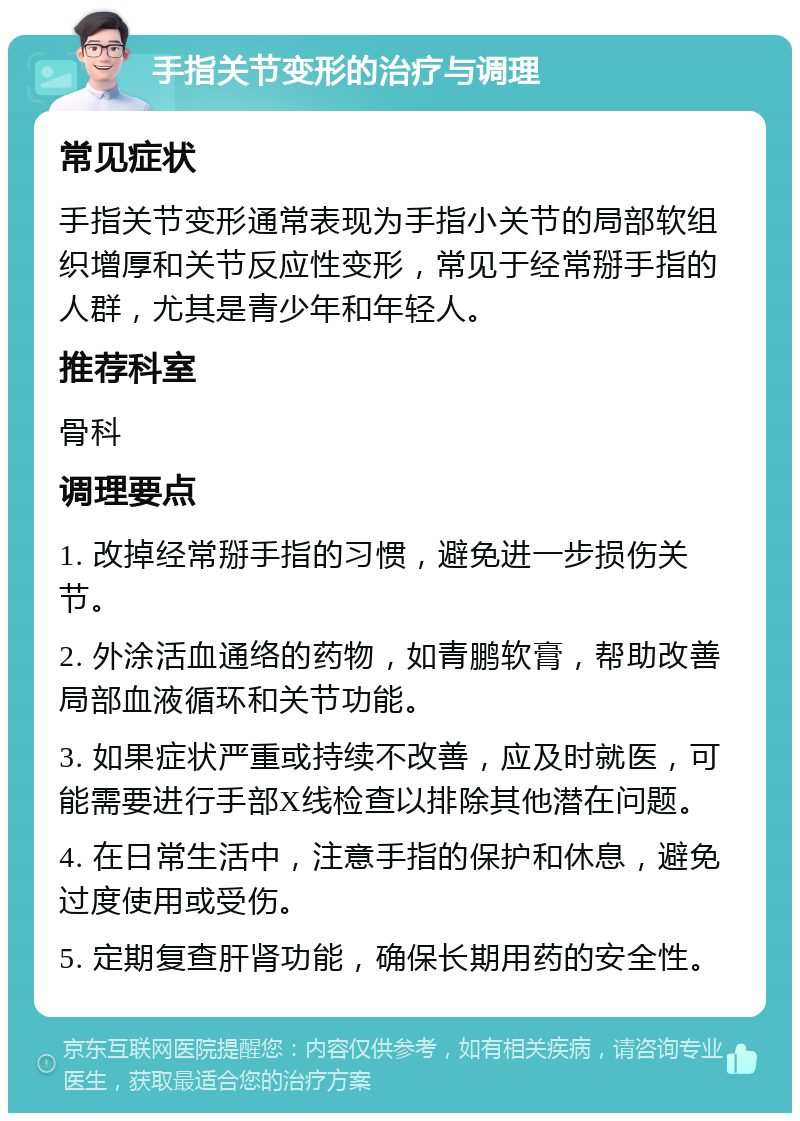 手指关节变形的治疗与调理 常见症状 手指关节变形通常表现为手指小关节的局部软组织增厚和关节反应性变形，常见于经常掰手指的人群，尤其是青少年和年轻人。 推荐科室 骨科 调理要点 1. 改掉经常掰手指的习惯，避免进一步损伤关节。 2. 外涂活血通络的药物，如青鹏软膏，帮助改善局部血液循环和关节功能。 3. 如果症状严重或持续不改善，应及时就医，可能需要进行手部X线检查以排除其他潜在问题。 4. 在日常生活中，注意手指的保护和休息，避免过度使用或受伤。 5. 定期复查肝肾功能，确保长期用药的安全性。