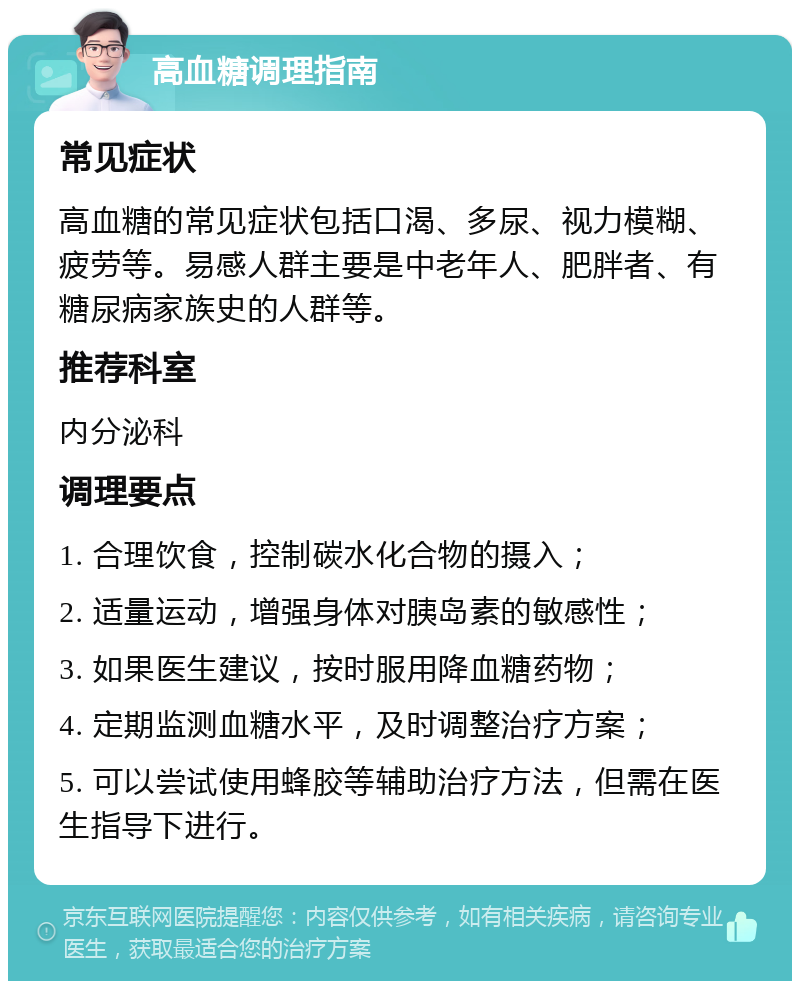 高血糖调理指南 常见症状 高血糖的常见症状包括口渴、多尿、视力模糊、疲劳等。易感人群主要是中老年人、肥胖者、有糖尿病家族史的人群等。 推荐科室 内分泌科 调理要点 1. 合理饮食，控制碳水化合物的摄入； 2. 适量运动，增强身体对胰岛素的敏感性； 3. 如果医生建议，按时服用降血糖药物； 4. 定期监测血糖水平，及时调整治疗方案； 5. 可以尝试使用蜂胶等辅助治疗方法，但需在医生指导下进行。