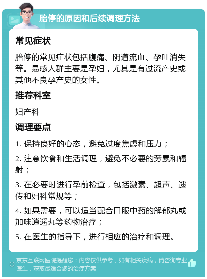 胎停的原因和后续调理方法 常见症状 胎停的常见症状包括腹痛、阴道流血、孕吐消失等。易感人群主要是孕妇，尤其是有过流产史或其他不良孕产史的女性。 推荐科室 妇产科 调理要点 1. 保持良好的心态，避免过度焦虑和压力； 2. 注意饮食和生活调理，避免不必要的劳累和辐射； 3. 在必要时进行孕前检查，包括激素、超声、遗传和妇科常规等； 4. 如果需要，可以适当配合口服中药的解郁丸或加味逍遥丸等药物治疗； 5. 在医生的指导下，进行相应的治疗和调理。