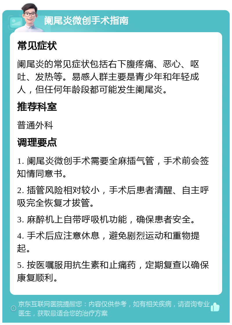 阑尾炎微创手术指南 常见症状 阑尾炎的常见症状包括右下腹疼痛、恶心、呕吐、发热等。易感人群主要是青少年和年轻成人，但任何年龄段都可能发生阑尾炎。 推荐科室 普通外科 调理要点 1. 阑尾炎微创手术需要全麻插气管，手术前会签知情同意书。 2. 插管风险相对较小，手术后患者清醒、自主呼吸完全恢复才拔管。 3. 麻醉机上自带呼吸机功能，确保患者安全。 4. 手术后应注意休息，避免剧烈运动和重物提起。 5. 按医嘱服用抗生素和止痛药，定期复查以确保康复顺利。