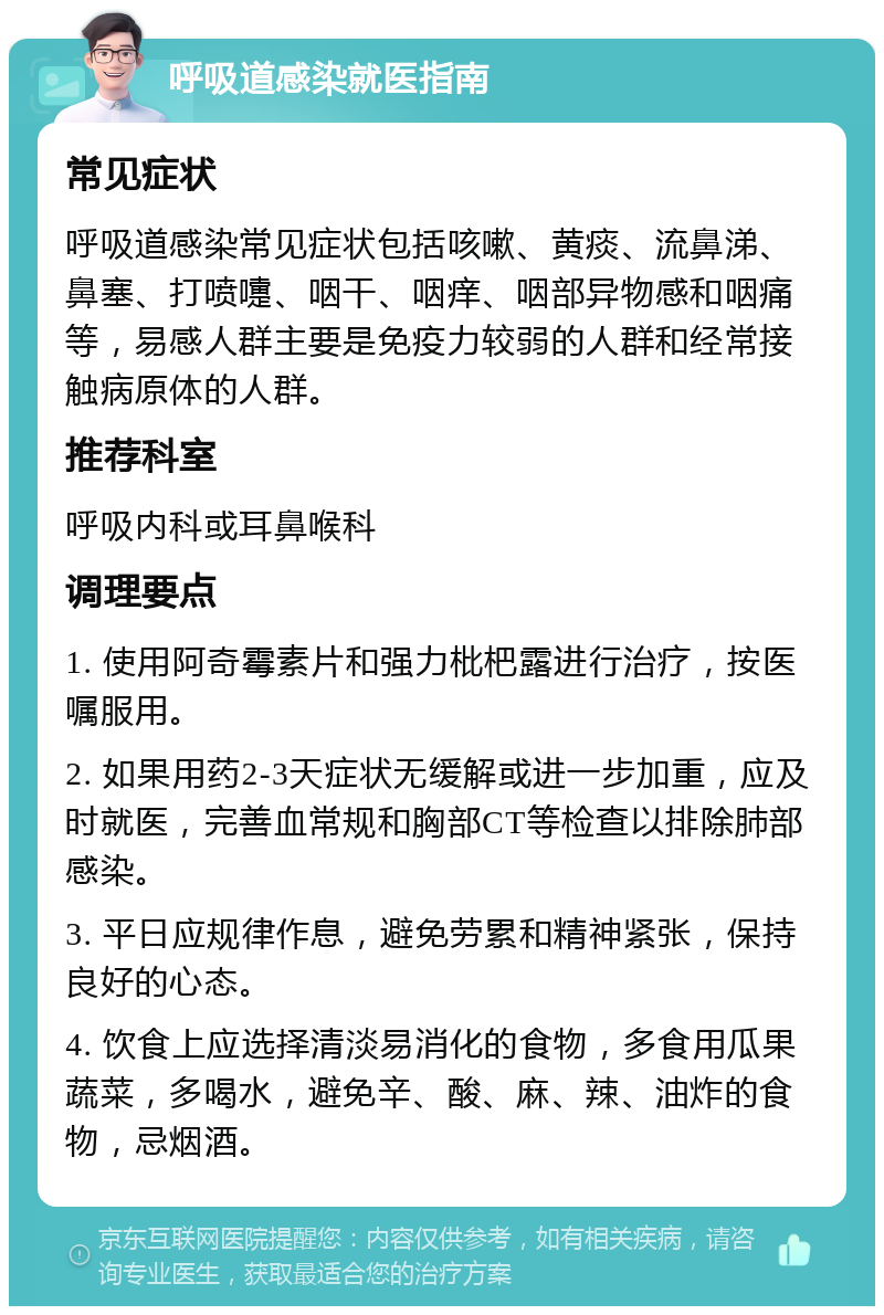 呼吸道感染就医指南 常见症状 呼吸道感染常见症状包括咳嗽、黄痰、流鼻涕、鼻塞、打喷嚏、咽干、咽痒、咽部异物感和咽痛等，易感人群主要是免疫力较弱的人群和经常接触病原体的人群。 推荐科室 呼吸内科或耳鼻喉科 调理要点 1. 使用阿奇霉素片和强力枇杷露进行治疗，按医嘱服用。 2. 如果用药2-3天症状无缓解或进一步加重，应及时就医，完善血常规和胸部CT等检查以排除肺部感染。 3. 平日应规律作息，避免劳累和精神紧张，保持良好的心态。 4. 饮食上应选择清淡易消化的食物，多食用瓜果蔬菜，多喝水，避免辛、酸、麻、辣、油炸的食物，忌烟酒。