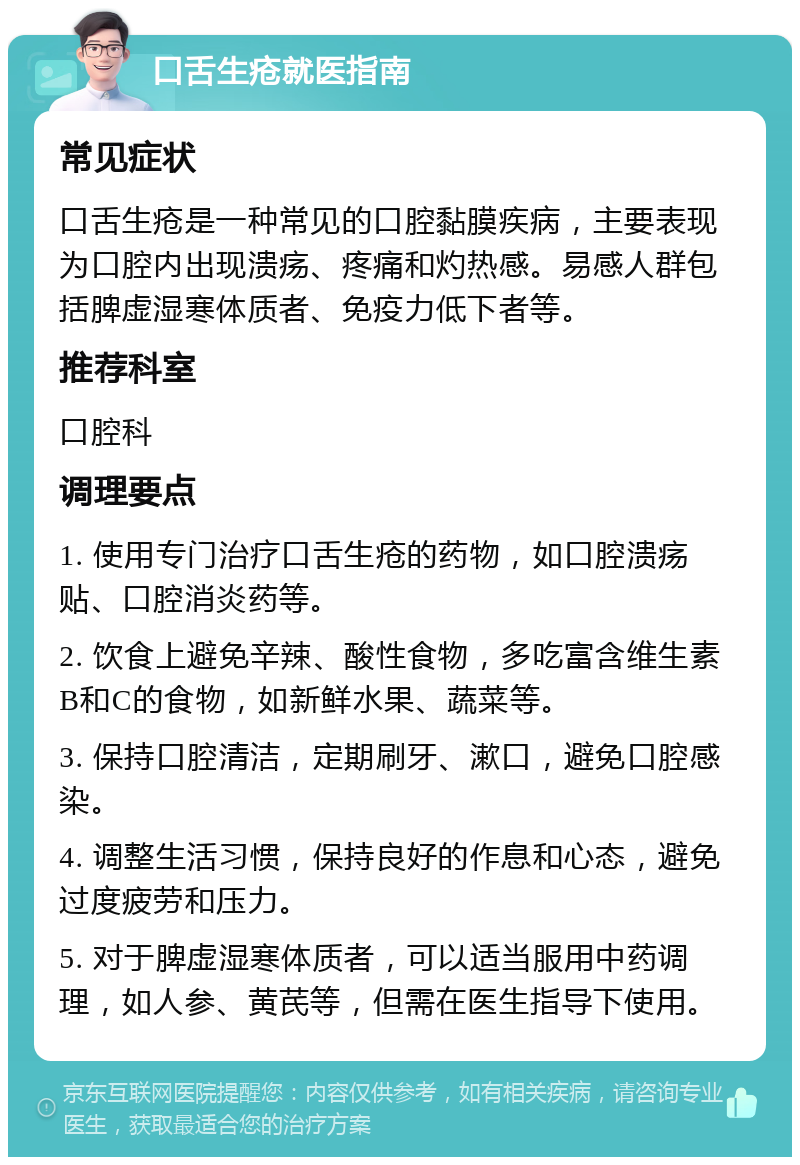 口舌生疮就医指南 常见症状 口舌生疮是一种常见的口腔黏膜疾病，主要表现为口腔内出现溃疡、疼痛和灼热感。易感人群包括脾虚湿寒体质者、免疫力低下者等。 推荐科室 口腔科 调理要点 1. 使用专门治疗口舌生疮的药物，如口腔溃疡贴、口腔消炎药等。 2. 饮食上避免辛辣、酸性食物，多吃富含维生素B和C的食物，如新鲜水果、蔬菜等。 3. 保持口腔清洁，定期刷牙、漱口，避免口腔感染。 4. 调整生活习惯，保持良好的作息和心态，避免过度疲劳和压力。 5. 对于脾虚湿寒体质者，可以适当服用中药调理，如人参、黄芪等，但需在医生指导下使用。