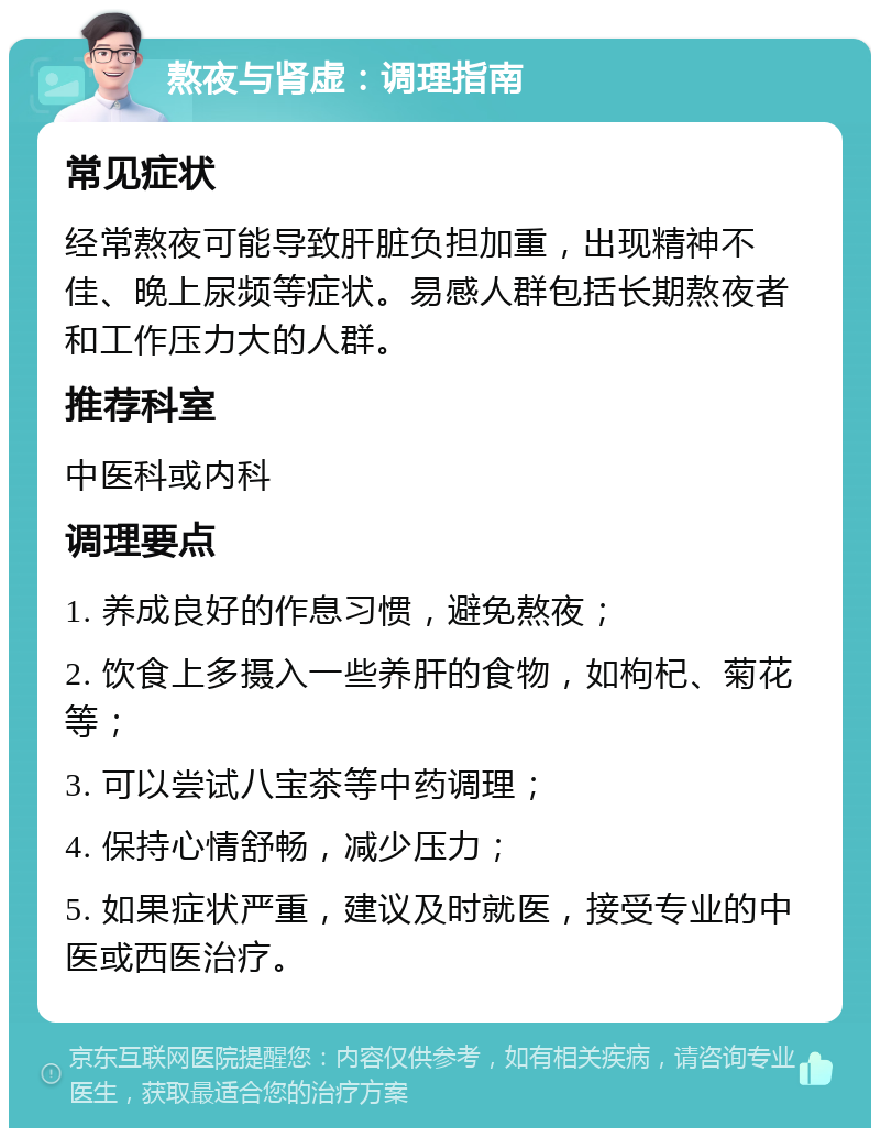 熬夜与肾虚：调理指南 常见症状 经常熬夜可能导致肝脏负担加重，出现精神不佳、晚上尿频等症状。易感人群包括长期熬夜者和工作压力大的人群。 推荐科室 中医科或内科 调理要点 1. 养成良好的作息习惯，避免熬夜； 2. 饮食上多摄入一些养肝的食物，如枸杞、菊花等； 3. 可以尝试八宝茶等中药调理； 4. 保持心情舒畅，减少压力； 5. 如果症状严重，建议及时就医，接受专业的中医或西医治疗。