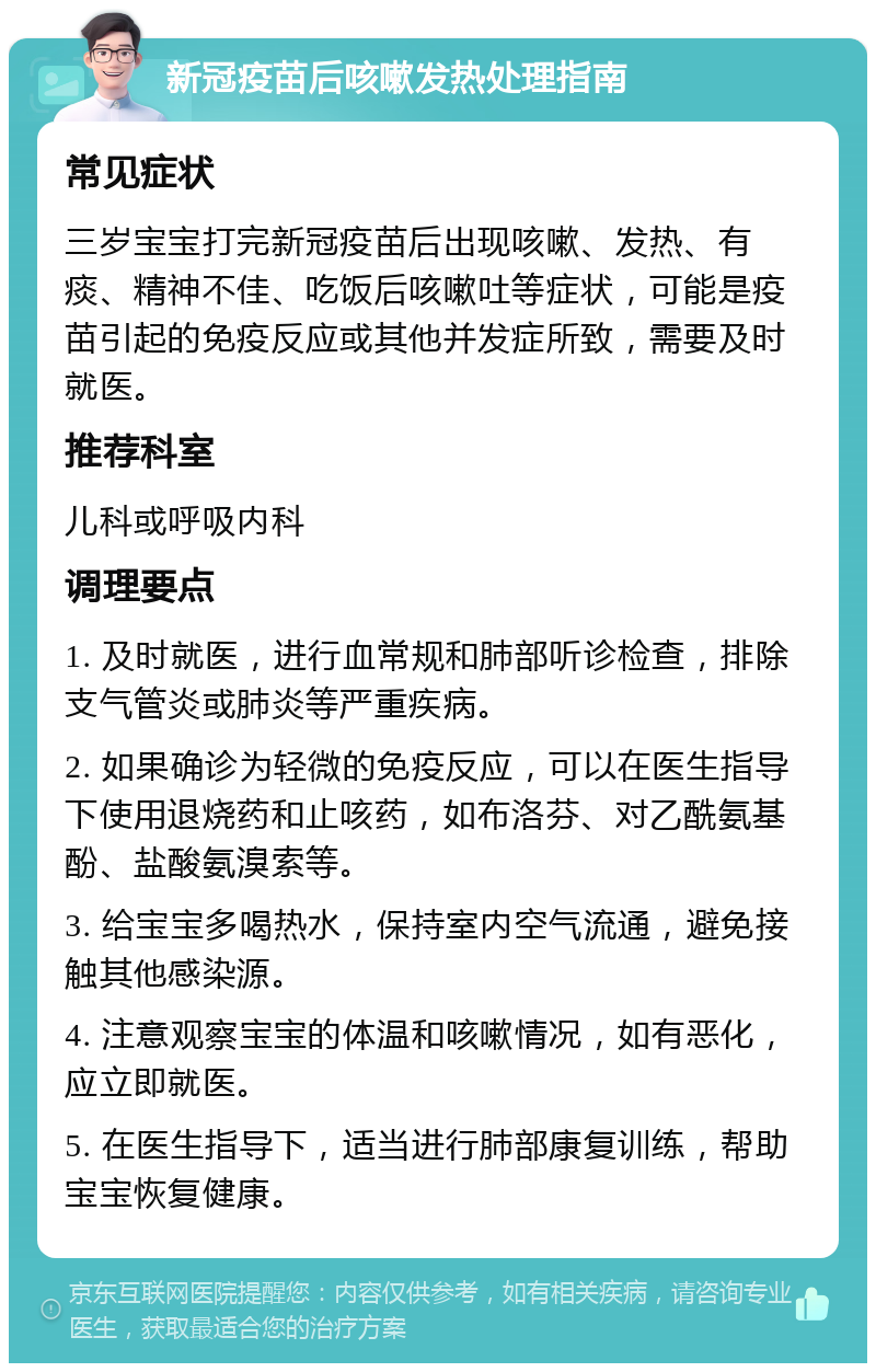 新冠疫苗后咳嗽发热处理指南 常见症状 三岁宝宝打完新冠疫苗后出现咳嗽、发热、有痰、精神不佳、吃饭后咳嗽吐等症状，可能是疫苗引起的免疫反应或其他并发症所致，需要及时就医。 推荐科室 儿科或呼吸内科 调理要点 1. 及时就医，进行血常规和肺部听诊检查，排除支气管炎或肺炎等严重疾病。 2. 如果确诊为轻微的免疫反应，可以在医生指导下使用退烧药和止咳药，如布洛芬、对乙酰氨基酚、盐酸氨溴索等。 3. 给宝宝多喝热水，保持室内空气流通，避免接触其他感染源。 4. 注意观察宝宝的体温和咳嗽情况，如有恶化，应立即就医。 5. 在医生指导下，适当进行肺部康复训练，帮助宝宝恢复健康。