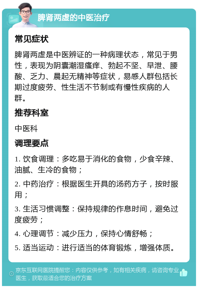 脾肾两虚的中医治疗 常见症状 脾肾两虚是中医辨证的一种病理状态，常见于男性，表现为阴囊潮湿瘙痒、勃起不坚、早泄、腰酸、乏力、晨起无精神等症状，易感人群包括长期过度疲劳、性生活不节制或有慢性疾病的人群。 推荐科室 中医科 调理要点 1. 饮食调理：多吃易于消化的食物，少食辛辣、油腻、生冷的食物； 2. 中药治疗：根据医生开具的汤药方子，按时服用； 3. 生活习惯调整：保持规律的作息时间，避免过度疲劳； 4. 心理调节：减少压力，保持心情舒畅； 5. 适当运动：进行适当的体育锻炼，增强体质。