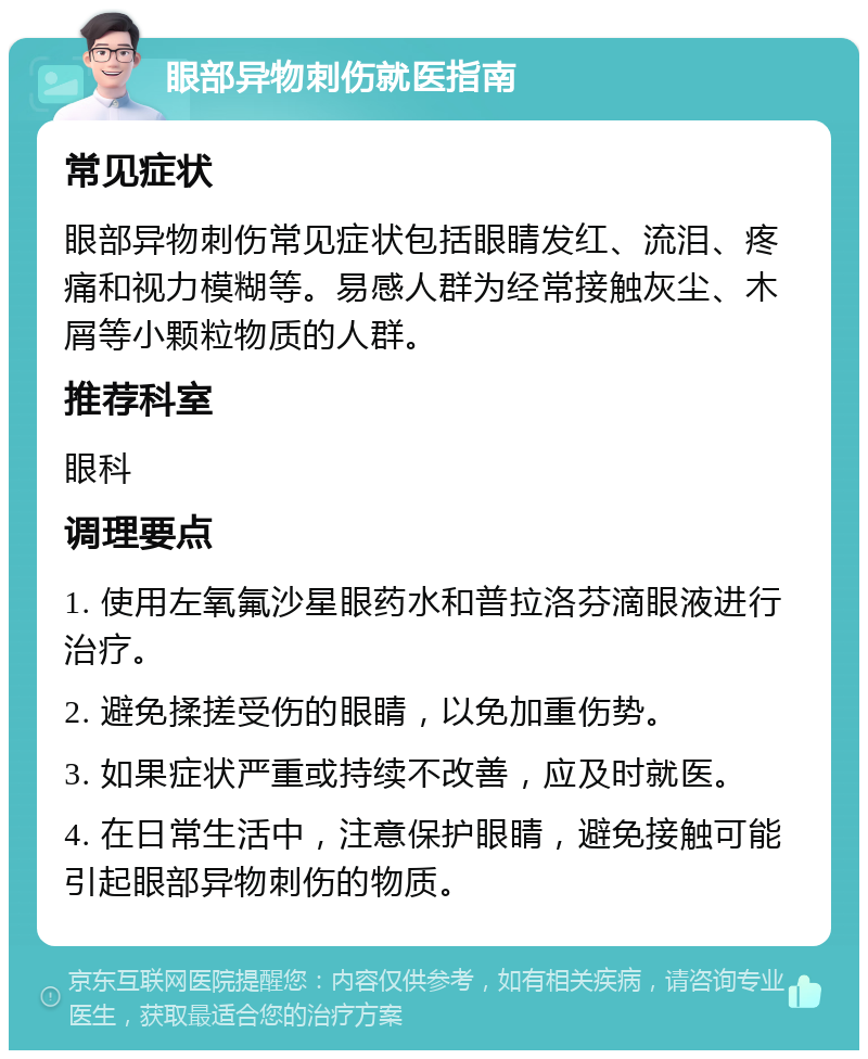 眼部异物刺伤就医指南 常见症状 眼部异物刺伤常见症状包括眼睛发红、流泪、疼痛和视力模糊等。易感人群为经常接触灰尘、木屑等小颗粒物质的人群。 推荐科室 眼科 调理要点 1. 使用左氧氟沙星眼药水和普拉洛芬滴眼液进行治疗。 2. 避免揉搓受伤的眼睛，以免加重伤势。 3. 如果症状严重或持续不改善，应及时就医。 4. 在日常生活中，注意保护眼睛，避免接触可能引起眼部异物刺伤的物质。