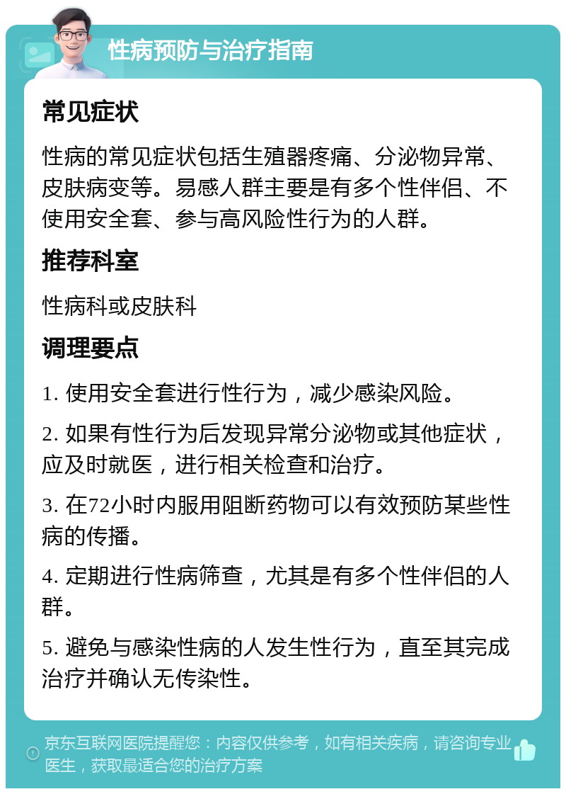 性病预防与治疗指南 常见症状 性病的常见症状包括生殖器疼痛、分泌物异常、皮肤病变等。易感人群主要是有多个性伴侣、不使用安全套、参与高风险性行为的人群。 推荐科室 性病科或皮肤科 调理要点 1. 使用安全套进行性行为，减少感染风险。 2. 如果有性行为后发现异常分泌物或其他症状，应及时就医，进行相关检查和治疗。 3. 在72小时内服用阻断药物可以有效预防某些性病的传播。 4. 定期进行性病筛查，尤其是有多个性伴侣的人群。 5. 避免与感染性病的人发生性行为，直至其完成治疗并确认无传染性。