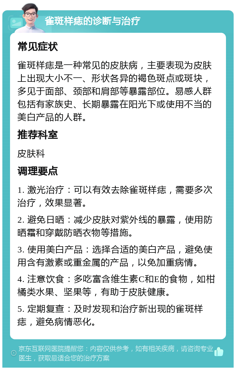 雀斑样痣的诊断与治疗 常见症状 雀斑样痣是一种常见的皮肤病，主要表现为皮肤上出现大小不一、形状各异的褐色斑点或斑块，多见于面部、颈部和肩部等暴露部位。易感人群包括有家族史、长期暴露在阳光下或使用不当的美白产品的人群。 推荐科室 皮肤科 调理要点 1. 激光治疗：可以有效去除雀斑样痣，需要多次治疗，效果显著。 2. 避免日晒：减少皮肤对紫外线的暴露，使用防晒霜和穿戴防晒衣物等措施。 3. 使用美白产品：选择合适的美白产品，避免使用含有激素或重金属的产品，以免加重病情。 4. 注意饮食：多吃富含维生素C和E的食物，如柑橘类水果、坚果等，有助于皮肤健康。 5. 定期复查：及时发现和治疗新出现的雀斑样痣，避免病情恶化。