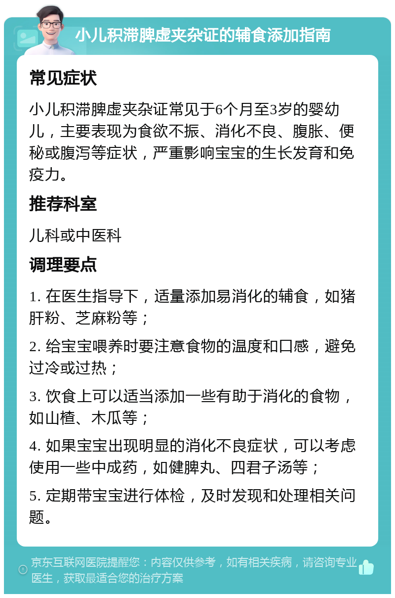 小儿积滞脾虚夹杂证的辅食添加指南 常见症状 小儿积滞脾虚夹杂证常见于6个月至3岁的婴幼儿，主要表现为食欲不振、消化不良、腹胀、便秘或腹泻等症状，严重影响宝宝的生长发育和免疫力。 推荐科室 儿科或中医科 调理要点 1. 在医生指导下，适量添加易消化的辅食，如猪肝粉、芝麻粉等； 2. 给宝宝喂养时要注意食物的温度和口感，避免过冷或过热； 3. 饮食上可以适当添加一些有助于消化的食物，如山楂、木瓜等； 4. 如果宝宝出现明显的消化不良症状，可以考虑使用一些中成药，如健脾丸、四君子汤等； 5. 定期带宝宝进行体检，及时发现和处理相关问题。