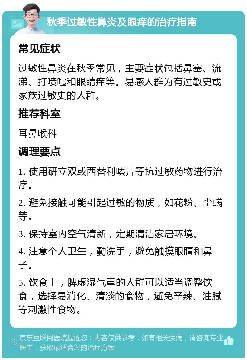 秋季过敏性鼻炎及眼痒的治疗指南 常见症状 过敏性鼻炎在秋季常见，主要症状包括鼻塞、流涕、打喷嚏和眼睛痒等。易感人群为有过敏史或家族过敏史的人群。 推荐科室 耳鼻喉科 调理要点 1. 使用研立双或西替利嗪片等抗过敏药物进行治疗。 2. 避免接触可能引起过敏的物质，如花粉、尘螨等。 3. 保持室内空气清新，定期清洁家居环境。 4. 注意个人卫生，勤洗手，避免触摸眼睛和鼻子。 5. 饮食上，脾虚湿气重的人群可以适当调整饮食，选择易消化、清淡的食物，避免辛辣、油腻等刺激性食物。