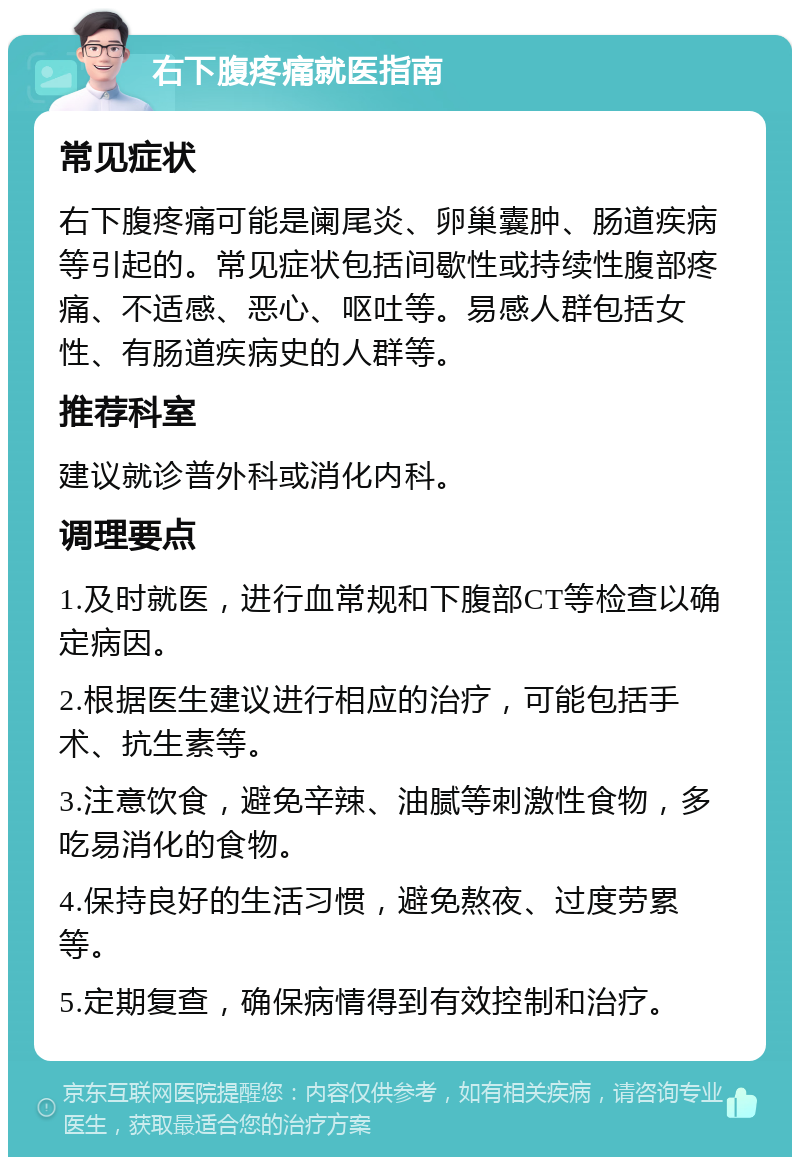 右下腹疼痛就医指南 常见症状 右下腹疼痛可能是阑尾炎、卵巢囊肿、肠道疾病等引起的。常见症状包括间歇性或持续性腹部疼痛、不适感、恶心、呕吐等。易感人群包括女性、有肠道疾病史的人群等。 推荐科室 建议就诊普外科或消化内科。 调理要点 1.及时就医，进行血常规和下腹部CT等检查以确定病因。 2.根据医生建议进行相应的治疗，可能包括手术、抗生素等。 3.注意饮食，避免辛辣、油腻等刺激性食物，多吃易消化的食物。 4.保持良好的生活习惯，避免熬夜、过度劳累等。 5.定期复查，确保病情得到有效控制和治疗。