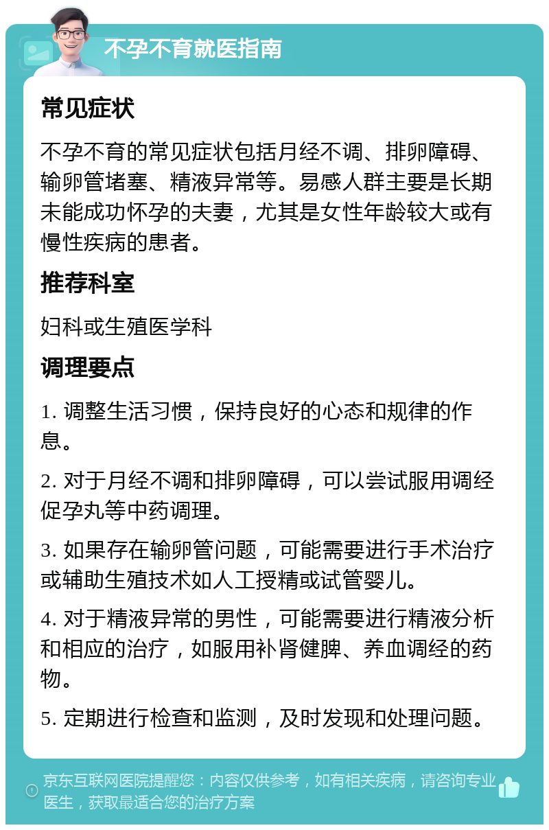 不孕不育就医指南 常见症状 不孕不育的常见症状包括月经不调、排卵障碍、输卵管堵塞、精液异常等。易感人群主要是长期未能成功怀孕的夫妻，尤其是女性年龄较大或有慢性疾病的患者。 推荐科室 妇科或生殖医学科 调理要点 1. 调整生活习惯，保持良好的心态和规律的作息。 2. 对于月经不调和排卵障碍，可以尝试服用调经促孕丸等中药调理。 3. 如果存在输卵管问题，可能需要进行手术治疗或辅助生殖技术如人工授精或试管婴儿。 4. 对于精液异常的男性，可能需要进行精液分析和相应的治疗，如服用补肾健脾、养血调经的药物。 5. 定期进行检查和监测，及时发现和处理问题。