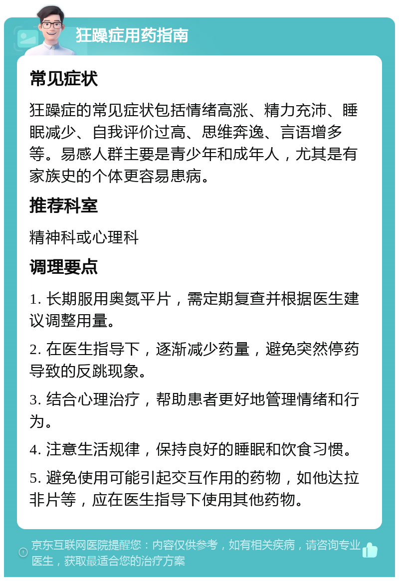 狂躁症用药指南 常见症状 狂躁症的常见症状包括情绪高涨、精力充沛、睡眠减少、自我评价过高、思维奔逸、言语增多等。易感人群主要是青少年和成年人，尤其是有家族史的个体更容易患病。 推荐科室 精神科或心理科 调理要点 1. 长期服用奥氮平片，需定期复查并根据医生建议调整用量。 2. 在医生指导下，逐渐减少药量，避免突然停药导致的反跳现象。 3. 结合心理治疗，帮助患者更好地管理情绪和行为。 4. 注意生活规律，保持良好的睡眠和饮食习惯。 5. 避免使用可能引起交互作用的药物，如他达拉非片等，应在医生指导下使用其他药物。