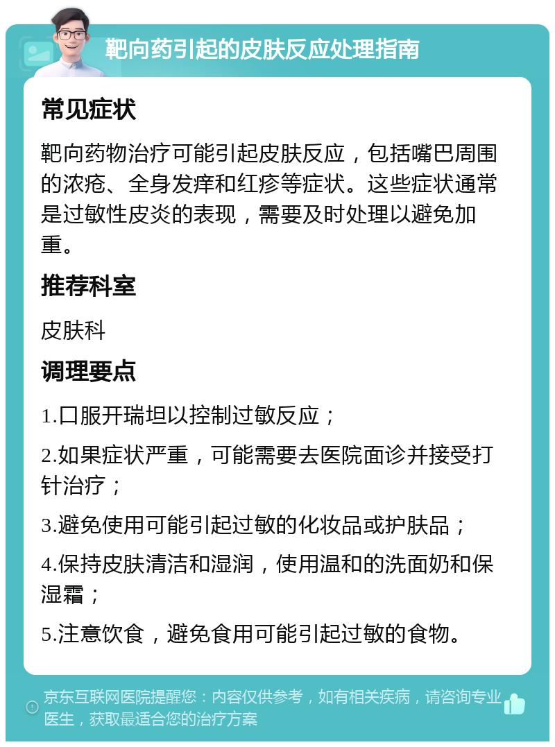 靶向药引起的皮肤反应处理指南 常见症状 靶向药物治疗可能引起皮肤反应，包括嘴巴周围的浓疮、全身发痒和红疹等症状。这些症状通常是过敏性皮炎的表现，需要及时处理以避免加重。 推荐科室 皮肤科 调理要点 1.口服开瑞坦以控制过敏反应； 2.如果症状严重，可能需要去医院面诊并接受打针治疗； 3.避免使用可能引起过敏的化妆品或护肤品； 4.保持皮肤清洁和湿润，使用温和的洗面奶和保湿霜； 5.注意饮食，避免食用可能引起过敏的食物。