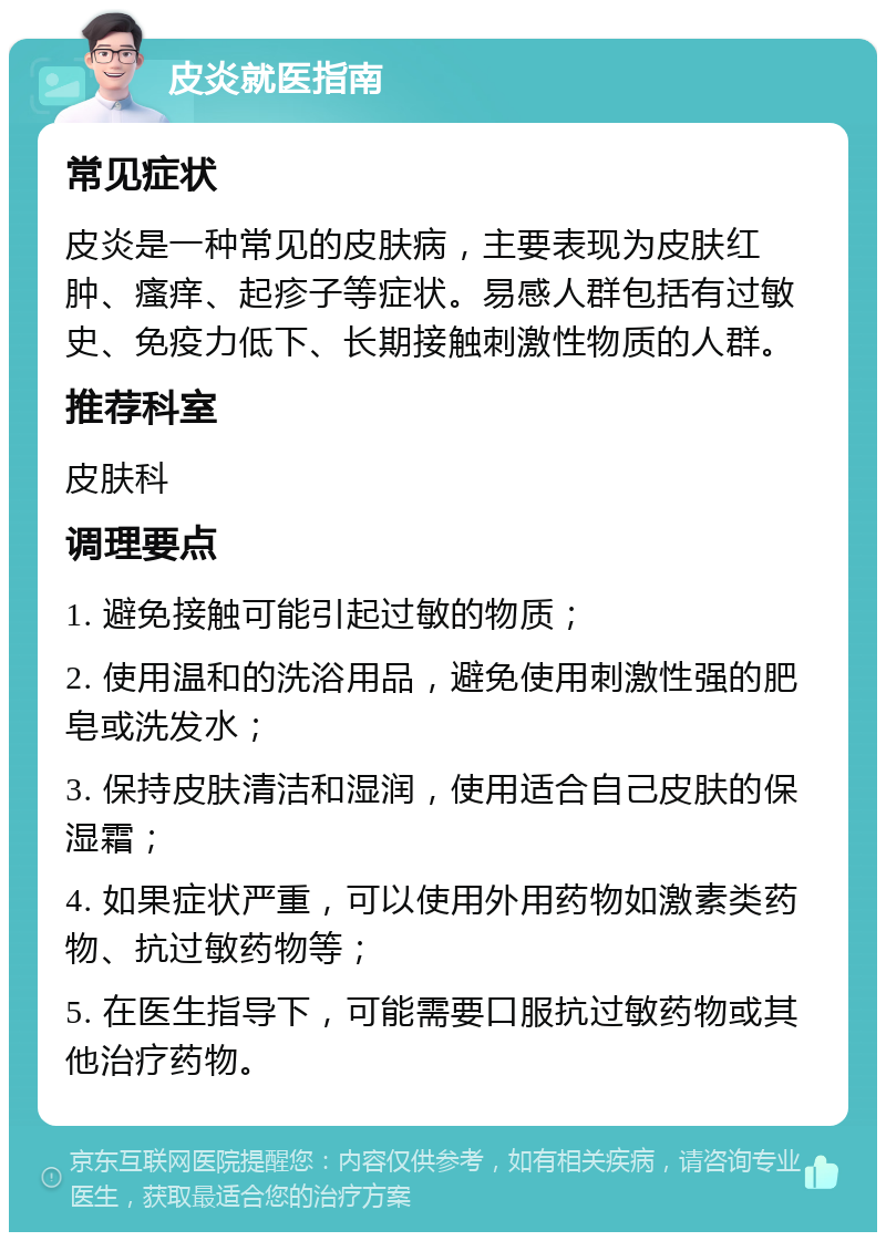 皮炎就医指南 常见症状 皮炎是一种常见的皮肤病，主要表现为皮肤红肿、瘙痒、起疹子等症状。易感人群包括有过敏史、免疫力低下、长期接触刺激性物质的人群。 推荐科室 皮肤科 调理要点 1. 避免接触可能引起过敏的物质； 2. 使用温和的洗浴用品，避免使用刺激性强的肥皂或洗发水； 3. 保持皮肤清洁和湿润，使用适合自己皮肤的保湿霜； 4. 如果症状严重，可以使用外用药物如激素类药物、抗过敏药物等； 5. 在医生指导下，可能需要口服抗过敏药物或其他治疗药物。