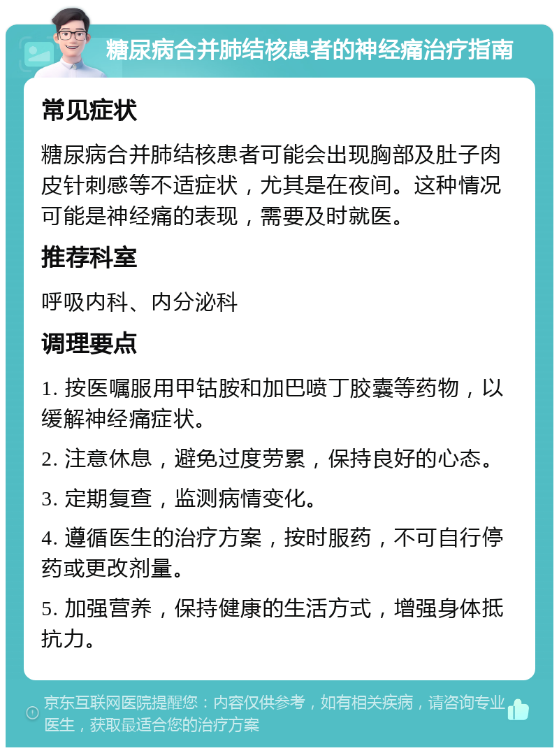 糖尿病合并肺结核患者的神经痛治疗指南 常见症状 糖尿病合并肺结核患者可能会出现胸部及肚子肉皮针刺感等不适症状，尤其是在夜间。这种情况可能是神经痛的表现，需要及时就医。 推荐科室 呼吸内科、内分泌科 调理要点 1. 按医嘱服用甲钴胺和加巴喷丁胶囊等药物，以缓解神经痛症状。 2. 注意休息，避免过度劳累，保持良好的心态。 3. 定期复查，监测病情变化。 4. 遵循医生的治疗方案，按时服药，不可自行停药或更改剂量。 5. 加强营养，保持健康的生活方式，增强身体抵抗力。