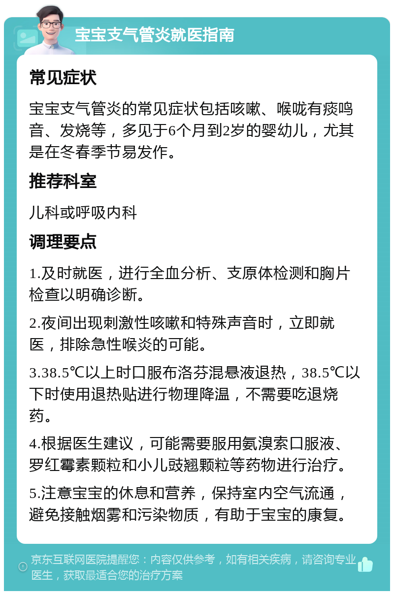 宝宝支气管炎就医指南 常见症状 宝宝支气管炎的常见症状包括咳嗽、喉咙有痰鸣音、发烧等，多见于6个月到2岁的婴幼儿，尤其是在冬春季节易发作。 推荐科室 儿科或呼吸内科 调理要点 1.及时就医，进行全血分析、支原体检测和胸片检查以明确诊断。 2.夜间出现刺激性咳嗽和特殊声音时，立即就医，排除急性喉炎的可能。 3.38.5℃以上时口服布洛芬混悬液退热，38.5℃以下时使用退热贴进行物理降温，不需要吃退烧药。 4.根据医生建议，可能需要服用氨溴索口服液、罗红霉素颗粒和小儿豉翘颗粒等药物进行治疗。 5.注意宝宝的休息和营养，保持室内空气流通，避免接触烟雾和污染物质，有助于宝宝的康复。