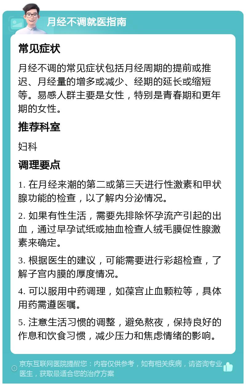 月经不调就医指南 常见症状 月经不调的常见症状包括月经周期的提前或推迟、月经量的增多或减少、经期的延长或缩短等。易感人群主要是女性，特别是青春期和更年期的女性。 推荐科室 妇科 调理要点 1. 在月经来潮的第二或第三天进行性激素和甲状腺功能的检查，以了解内分泌情况。 2. 如果有性生活，需要先排除怀孕流产引起的出血，通过早孕试纸或抽血检查人绒毛膜促性腺激素来确定。 3. 根据医生的建议，可能需要进行彩超检查，了解子宫内膜的厚度情况。 4. 可以服用中药调理，如葆宫止血颗粒等，具体用药需遵医嘱。 5. 注意生活习惯的调整，避免熬夜，保持良好的作息和饮食习惯，减少压力和焦虑情绪的影响。