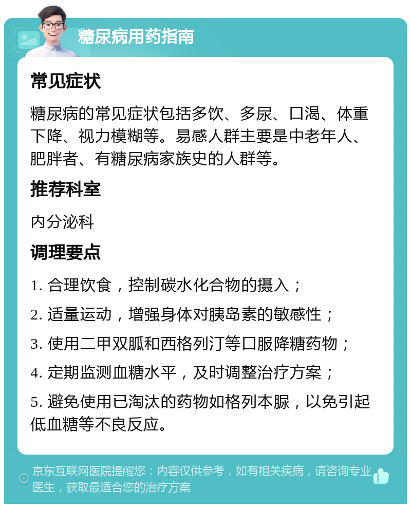 糖尿病用药指南 常见症状 糖尿病的常见症状包括多饮、多尿、口渴、体重下降、视力模糊等。易感人群主要是中老年人、肥胖者、有糖尿病家族史的人群等。 推荐科室 内分泌科 调理要点 1. 合理饮食，控制碳水化合物的摄入； 2. 适量运动，增强身体对胰岛素的敏感性； 3. 使用二甲双胍和西格列汀等口服降糖药物； 4. 定期监测血糖水平，及时调整治疗方案； 5. 避免使用已淘汰的药物如格列本脲，以免引起低血糖等不良反应。