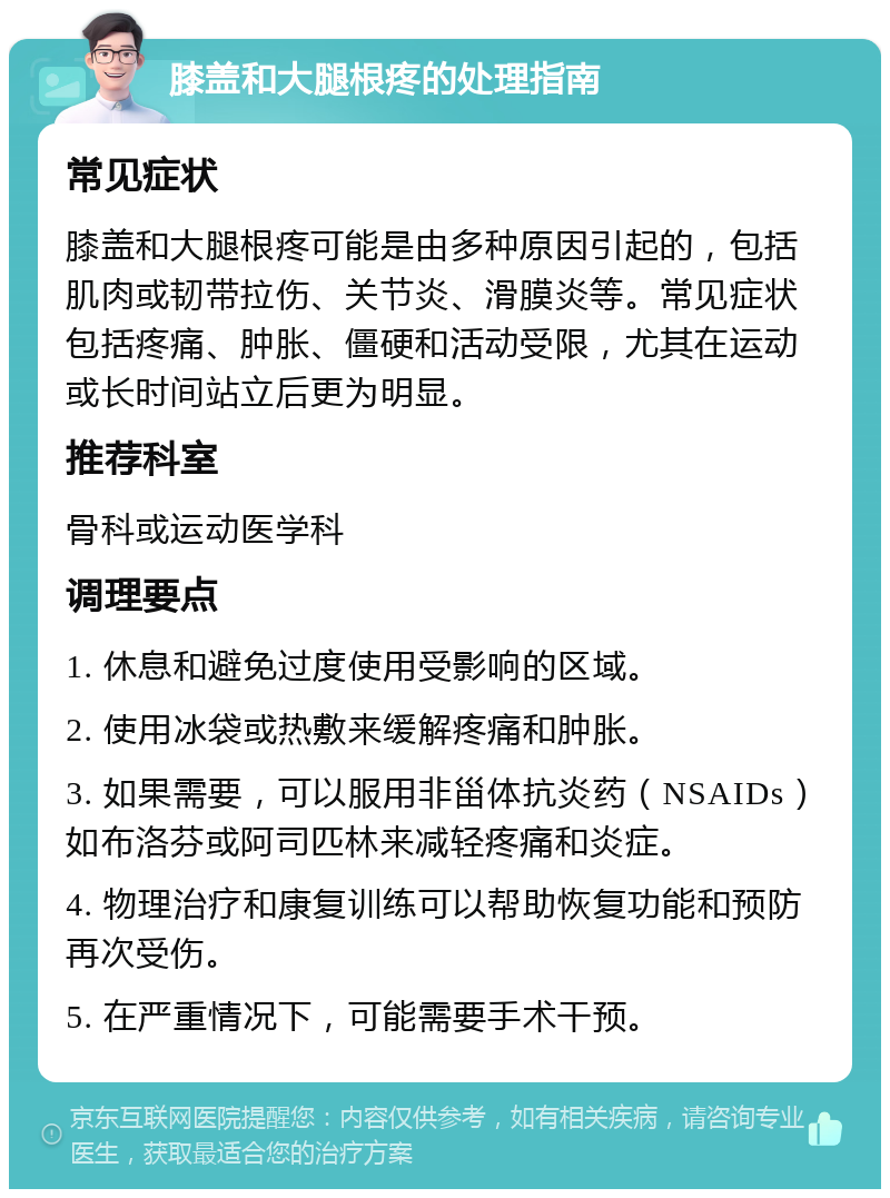 膝盖和大腿根疼的处理指南 常见症状 膝盖和大腿根疼可能是由多种原因引起的，包括肌肉或韧带拉伤、关节炎、滑膜炎等。常见症状包括疼痛、肿胀、僵硬和活动受限，尤其在运动或长时间站立后更为明显。 推荐科室 骨科或运动医学科 调理要点 1. 休息和避免过度使用受影响的区域。 2. 使用冰袋或热敷来缓解疼痛和肿胀。 3. 如果需要，可以服用非甾体抗炎药（NSAIDs）如布洛芬或阿司匹林来减轻疼痛和炎症。 4. 物理治疗和康复训练可以帮助恢复功能和预防再次受伤。 5. 在严重情况下，可能需要手术干预。