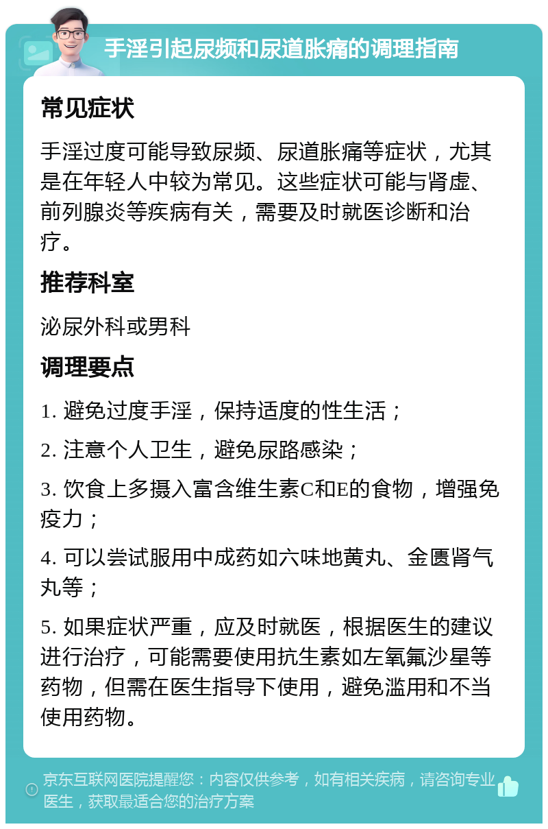 手淫引起尿频和尿道胀痛的调理指南 常见症状 手淫过度可能导致尿频、尿道胀痛等症状，尤其是在年轻人中较为常见。这些症状可能与肾虚、前列腺炎等疾病有关，需要及时就医诊断和治疗。 推荐科室 泌尿外科或男科 调理要点 1. 避免过度手淫，保持适度的性生活； 2. 注意个人卫生，避免尿路感染； 3. 饮食上多摄入富含维生素C和E的食物，增强免疫力； 4. 可以尝试服用中成药如六味地黄丸、金匮肾气丸等； 5. 如果症状严重，应及时就医，根据医生的建议进行治疗，可能需要使用抗生素如左氧氟沙星等药物，但需在医生指导下使用，避免滥用和不当使用药物。