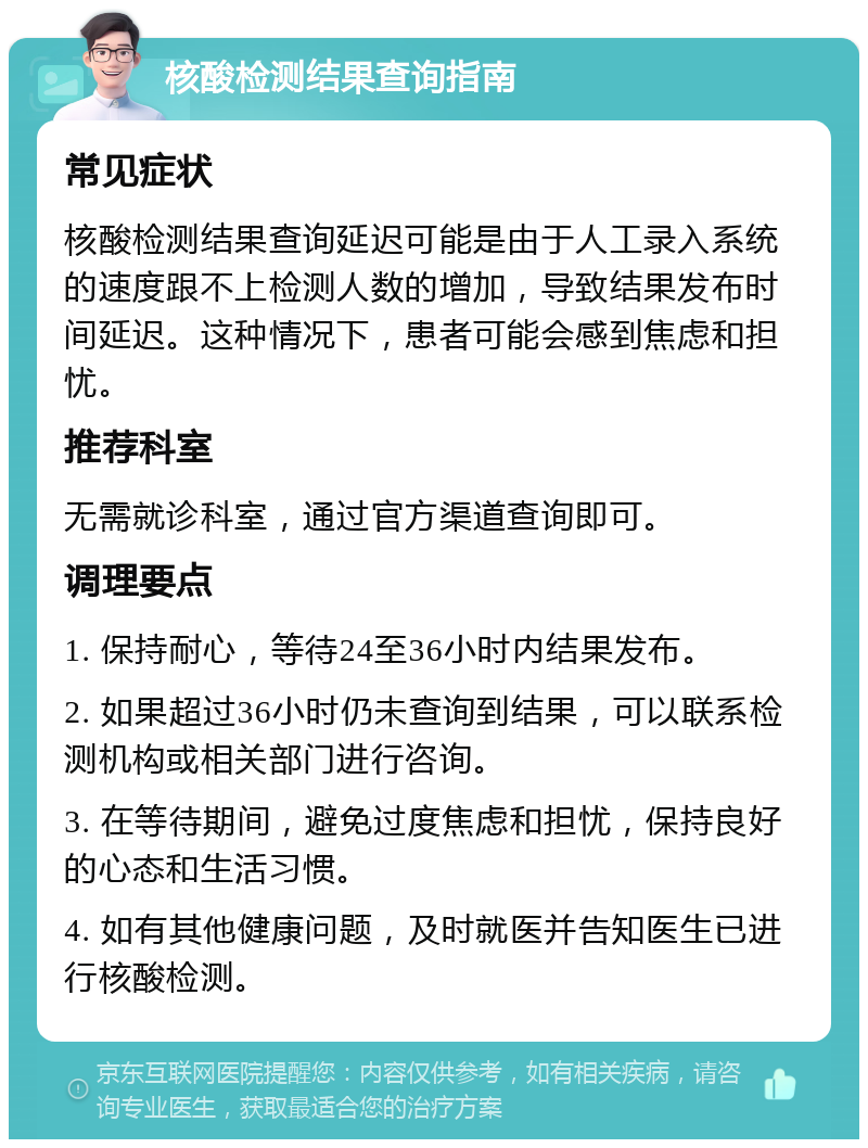 核酸检测结果查询指南 常见症状 核酸检测结果查询延迟可能是由于人工录入系统的速度跟不上检测人数的增加，导致结果发布时间延迟。这种情况下，患者可能会感到焦虑和担忧。 推荐科室 无需就诊科室，通过官方渠道查询即可。 调理要点 1. 保持耐心，等待24至36小时内结果发布。 2. 如果超过36小时仍未查询到结果，可以联系检测机构或相关部门进行咨询。 3. 在等待期间，避免过度焦虑和担忧，保持良好的心态和生活习惯。 4. 如有其他健康问题，及时就医并告知医生已进行核酸检测。