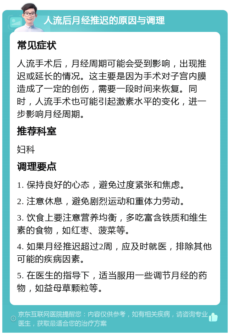 人流后月经推迟的原因与调理 常见症状 人流手术后，月经周期可能会受到影响，出现推迟或延长的情况。这主要是因为手术对子宫内膜造成了一定的创伤，需要一段时间来恢复。同时，人流手术也可能引起激素水平的变化，进一步影响月经周期。 推荐科室 妇科 调理要点 1. 保持良好的心态，避免过度紧张和焦虑。 2. 注意休息，避免剧烈运动和重体力劳动。 3. 饮食上要注意营养均衡，多吃富含铁质和维生素的食物，如红枣、菠菜等。 4. 如果月经推迟超过2周，应及时就医，排除其他可能的疾病因素。 5. 在医生的指导下，适当服用一些调节月经的药物，如益母草颗粒等。