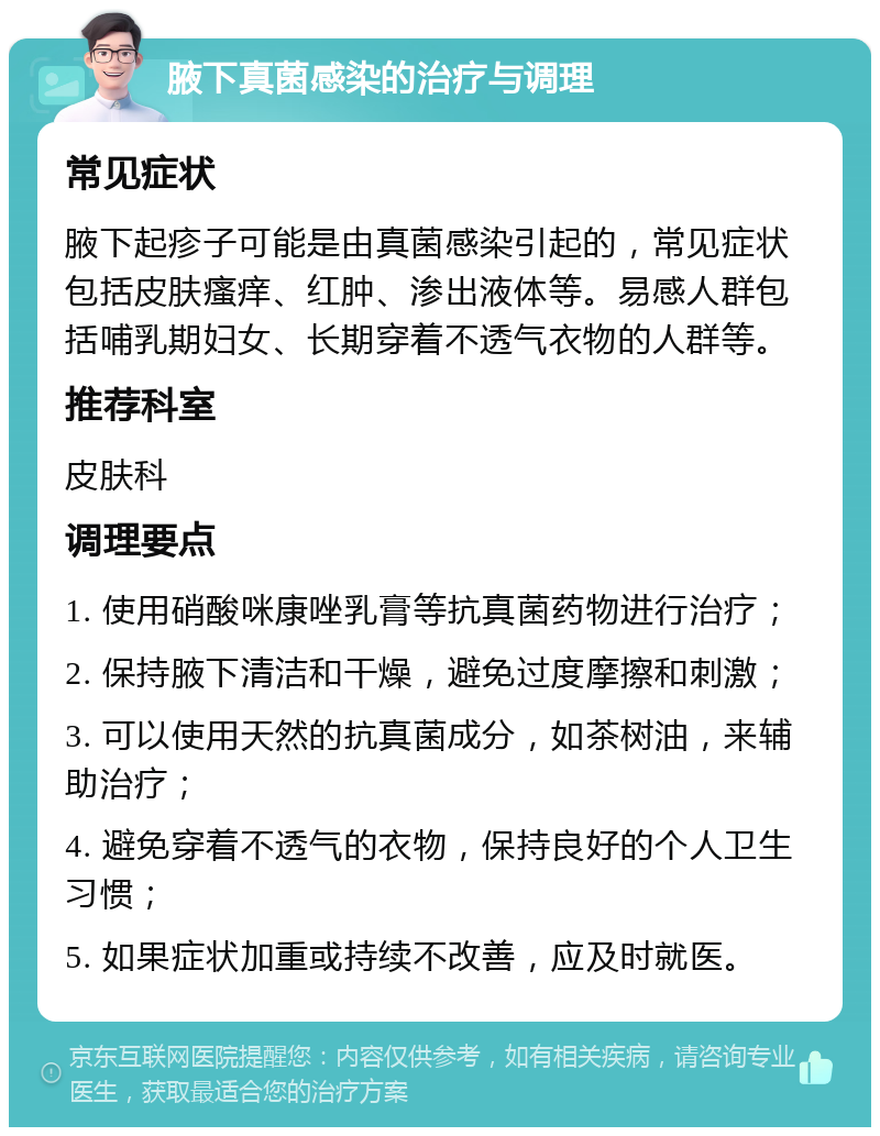 腋下真菌感染的治疗与调理 常见症状 腋下起疹子可能是由真菌感染引起的，常见症状包括皮肤瘙痒、红肿、渗出液体等。易感人群包括哺乳期妇女、长期穿着不透气衣物的人群等。 推荐科室 皮肤科 调理要点 1. 使用硝酸咪康唑乳膏等抗真菌药物进行治疗； 2. 保持腋下清洁和干燥，避免过度摩擦和刺激； 3. 可以使用天然的抗真菌成分，如茶树油，来辅助治疗； 4. 避免穿着不透气的衣物，保持良好的个人卫生习惯； 5. 如果症状加重或持续不改善，应及时就医。