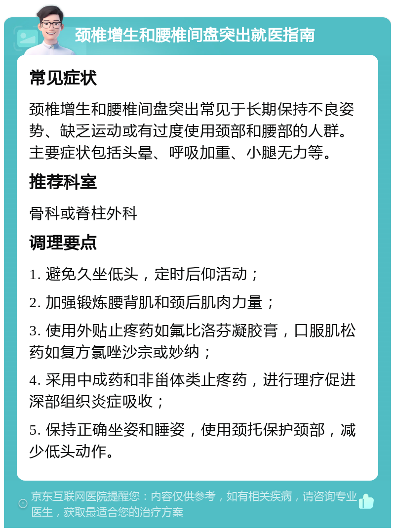 颈椎增生和腰椎间盘突出就医指南 常见症状 颈椎增生和腰椎间盘突出常见于长期保持不良姿势、缺乏运动或有过度使用颈部和腰部的人群。主要症状包括头晕、呼吸加重、小腿无力等。 推荐科室 骨科或脊柱外科 调理要点 1. 避免久坐低头，定时后仰活动； 2. 加强锻炼腰背肌和颈后肌肉力量； 3. 使用外贴止疼药如氟比洛芬凝胶膏，口服肌松药如复方氯唑沙宗或妙纳； 4. 采用中成药和非甾体类止疼药，进行理疗促进深部组织炎症吸收； 5. 保持正确坐姿和睡姿，使用颈托保护颈部，减少低头动作。