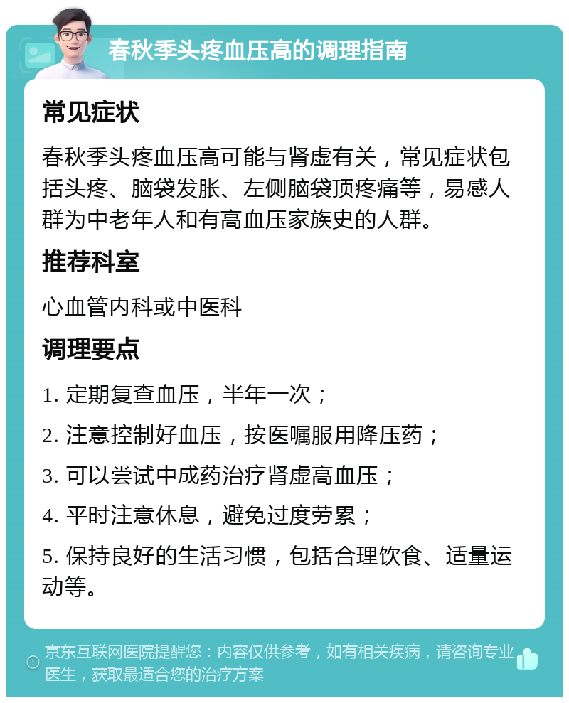 春秋季头疼血压高的调理指南 常见症状 春秋季头疼血压高可能与肾虚有关，常见症状包括头疼、脑袋发胀、左侧脑袋顶疼痛等，易感人群为中老年人和有高血压家族史的人群。 推荐科室 心血管内科或中医科 调理要点 1. 定期复查血压，半年一次； 2. 注意控制好血压，按医嘱服用降压药； 3. 可以尝试中成药治疗肾虚高血压； 4. 平时注意休息，避免过度劳累； 5. 保持良好的生活习惯，包括合理饮食、适量运动等。