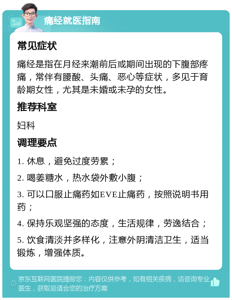 痛经就医指南 常见症状 痛经是指在月经来潮前后或期间出现的下腹部疼痛，常伴有腰酸、头痛、恶心等症状，多见于育龄期女性，尤其是未婚或未孕的女性。 推荐科室 妇科 调理要点 1. 休息，避免过度劳累； 2. 喝姜糖水，热水袋外敷小腹； 3. 可以口服止痛药如EVE止痛药，按照说明书用药； 4. 保持乐观坚强的态度，生活规律，劳逸结合； 5. 饮食清淡并多样化，注意外阴清洁卫生，适当锻炼，增强体质。