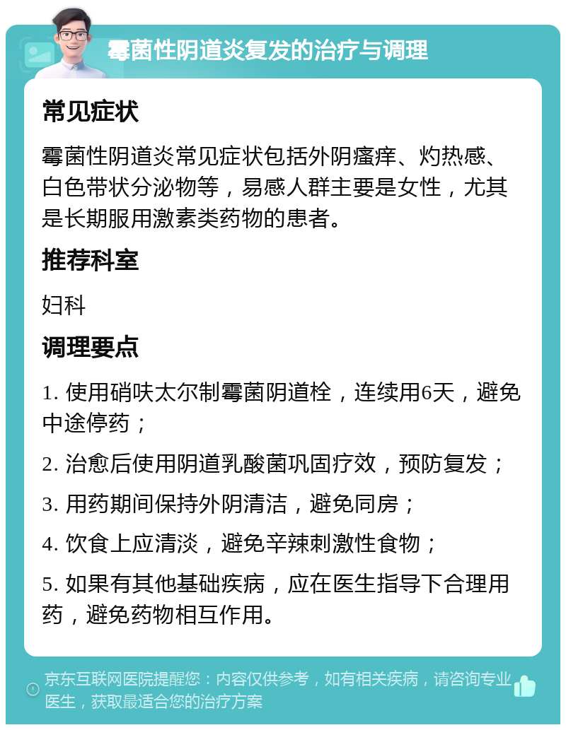 霉菌性阴道炎复发的治疗与调理 常见症状 霉菌性阴道炎常见症状包括外阴瘙痒、灼热感、白色带状分泌物等，易感人群主要是女性，尤其是长期服用激素类药物的患者。 推荐科室 妇科 调理要点 1. 使用硝呋太尔制霉菌阴道栓，连续用6天，避免中途停药； 2. 治愈后使用阴道乳酸菌巩固疗效，预防复发； 3. 用药期间保持外阴清洁，避免同房； 4. 饮食上应清淡，避免辛辣刺激性食物； 5. 如果有其他基础疾病，应在医生指导下合理用药，避免药物相互作用。