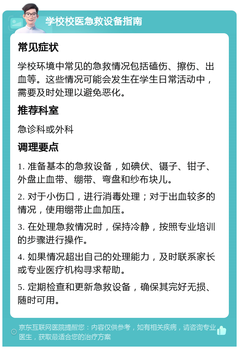 学校校医急救设备指南 常见症状 学校环境中常见的急救情况包括磕伤、擦伤、出血等。这些情况可能会发生在学生日常活动中，需要及时处理以避免恶化。 推荐科室 急诊科或外科 调理要点 1. 准备基本的急救设备，如碘伏、镊子、钳子、外盘止血带、绷带、弯盘和纱布块儿。 2. 对于小伤口，进行消毒处理；对于出血较多的情况，使用绷带止血加压。 3. 在处理急救情况时，保持冷静，按照专业培训的步骤进行操作。 4. 如果情况超出自己的处理能力，及时联系家长或专业医疗机构寻求帮助。 5. 定期检查和更新急救设备，确保其完好无损、随时可用。