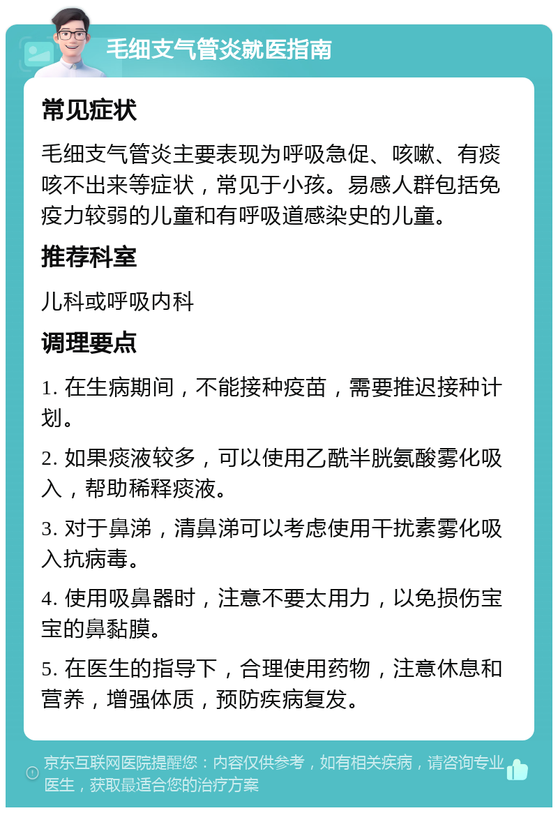 毛细支气管炎就医指南 常见症状 毛细支气管炎主要表现为呼吸急促、咳嗽、有痰咳不出来等症状，常见于小孩。易感人群包括免疫力较弱的儿童和有呼吸道感染史的儿童。 推荐科室 儿科或呼吸内科 调理要点 1. 在生病期间，不能接种疫苗，需要推迟接种计划。 2. 如果痰液较多，可以使用乙酰半胱氨酸雾化吸入，帮助稀释痰液。 3. 对于鼻涕，清鼻涕可以考虑使用干扰素雾化吸入抗病毒。 4. 使用吸鼻器时，注意不要太用力，以免损伤宝宝的鼻黏膜。 5. 在医生的指导下，合理使用药物，注意休息和营养，增强体质，预防疾病复发。