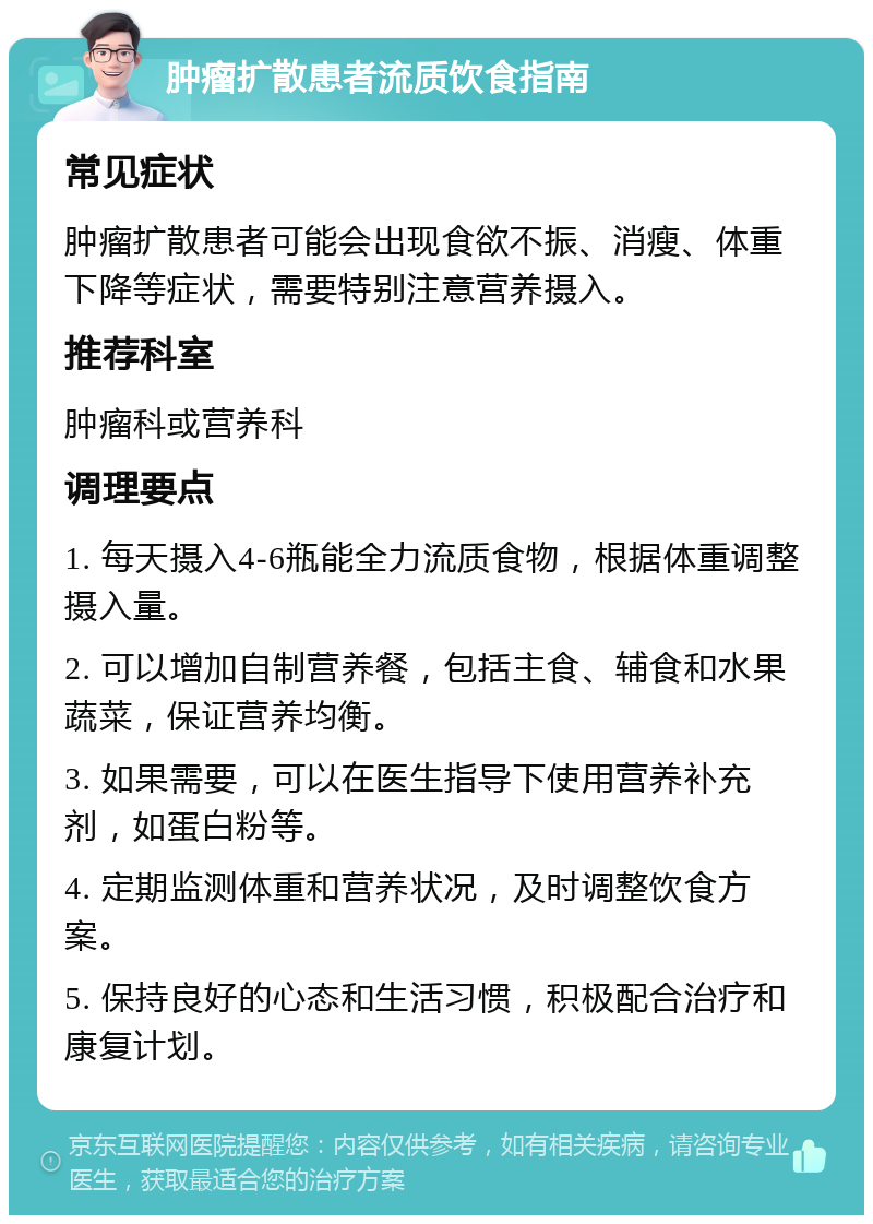 肿瘤扩散患者流质饮食指南 常见症状 肿瘤扩散患者可能会出现食欲不振、消瘦、体重下降等症状，需要特别注意营养摄入。 推荐科室 肿瘤科或营养科 调理要点 1. 每天摄入4-6瓶能全力流质食物，根据体重调整摄入量。 2. 可以增加自制营养餐，包括主食、辅食和水果蔬菜，保证营养均衡。 3. 如果需要，可以在医生指导下使用营养补充剂，如蛋白粉等。 4. 定期监测体重和营养状况，及时调整饮食方案。 5. 保持良好的心态和生活习惯，积极配合治疗和康复计划。