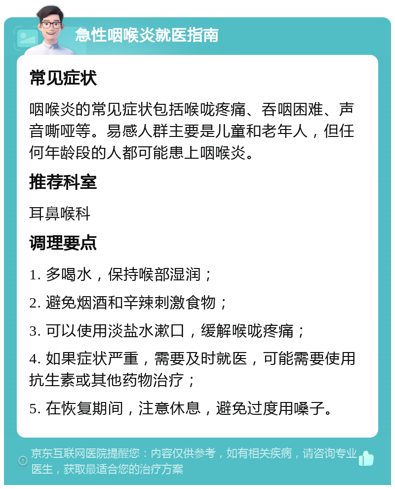 急性咽喉炎就医指南 常见症状 咽喉炎的常见症状包括喉咙疼痛、吞咽困难、声音嘶哑等。易感人群主要是儿童和老年人，但任何年龄段的人都可能患上咽喉炎。 推荐科室 耳鼻喉科 调理要点 1. 多喝水，保持喉部湿润； 2. 避免烟酒和辛辣刺激食物； 3. 可以使用淡盐水漱口，缓解喉咙疼痛； 4. 如果症状严重，需要及时就医，可能需要使用抗生素或其他药物治疗； 5. 在恢复期间，注意休息，避免过度用嗓子。