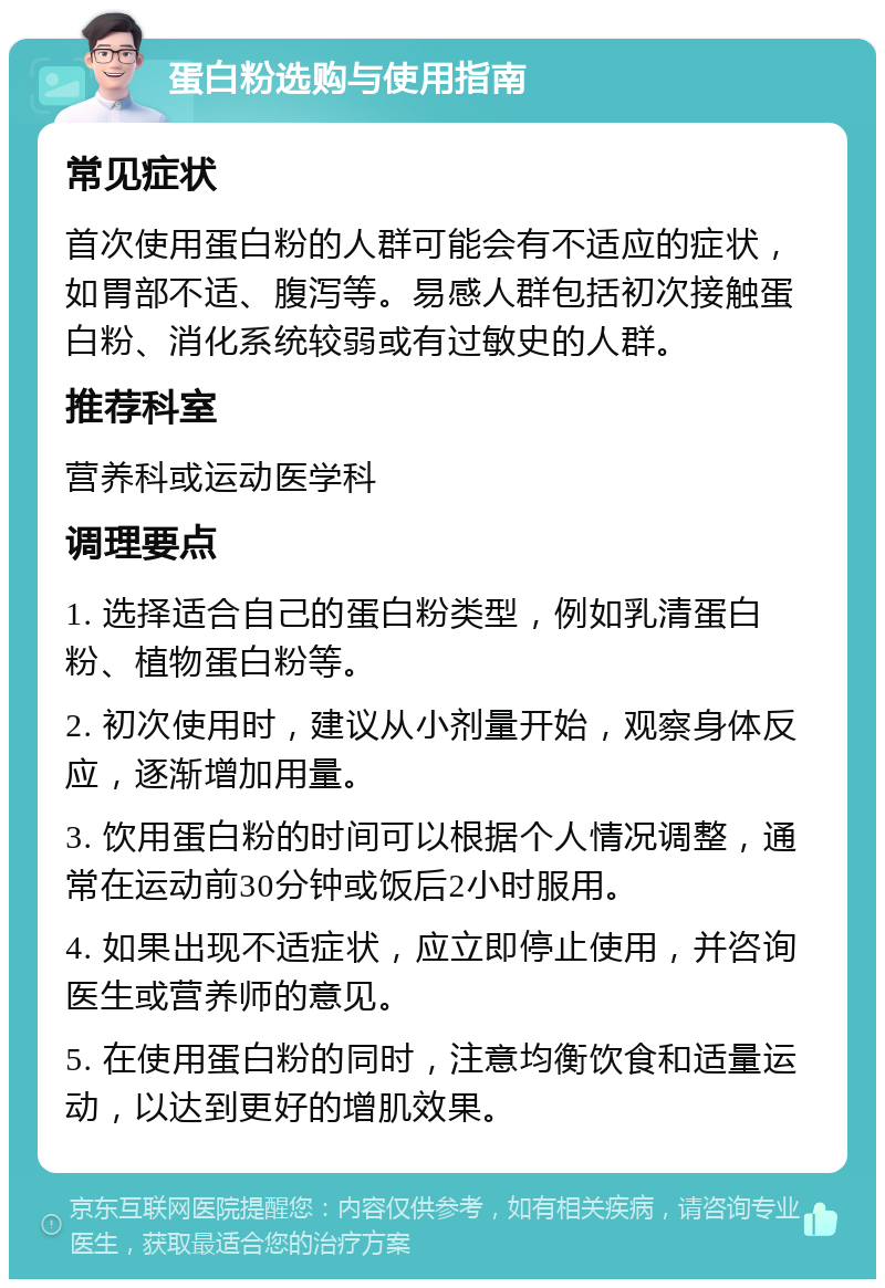 蛋白粉选购与使用指南 常见症状 首次使用蛋白粉的人群可能会有不适应的症状，如胃部不适、腹泻等。易感人群包括初次接触蛋白粉、消化系统较弱或有过敏史的人群。 推荐科室 营养科或运动医学科 调理要点 1. 选择适合自己的蛋白粉类型，例如乳清蛋白粉、植物蛋白粉等。 2. 初次使用时，建议从小剂量开始，观察身体反应，逐渐增加用量。 3. 饮用蛋白粉的时间可以根据个人情况调整，通常在运动前30分钟或饭后2小时服用。 4. 如果出现不适症状，应立即停止使用，并咨询医生或营养师的意见。 5. 在使用蛋白粉的同时，注意均衡饮食和适量运动，以达到更好的增肌效果。