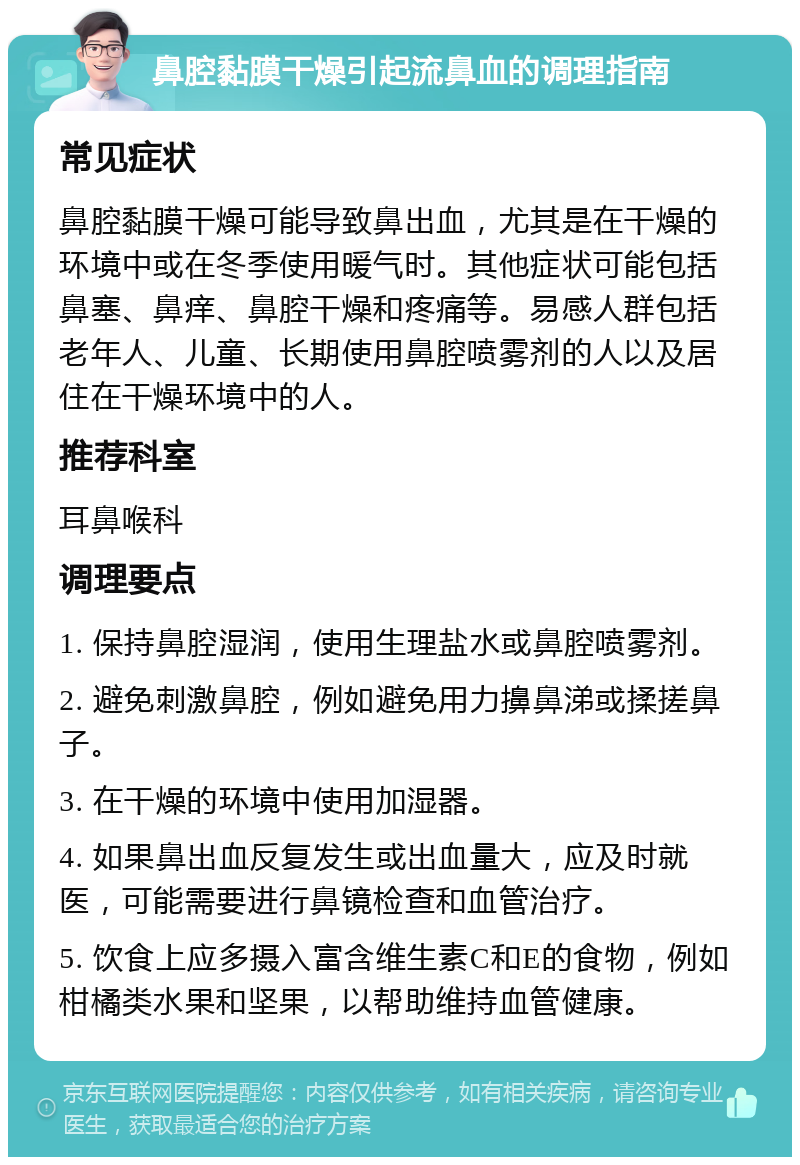 鼻腔黏膜干燥引起流鼻血的调理指南 常见症状 鼻腔黏膜干燥可能导致鼻出血，尤其是在干燥的环境中或在冬季使用暖气时。其他症状可能包括鼻塞、鼻痒、鼻腔干燥和疼痛等。易感人群包括老年人、儿童、长期使用鼻腔喷雾剂的人以及居住在干燥环境中的人。 推荐科室 耳鼻喉科 调理要点 1. 保持鼻腔湿润，使用生理盐水或鼻腔喷雾剂。 2. 避免刺激鼻腔，例如避免用力擤鼻涕或揉搓鼻子。 3. 在干燥的环境中使用加湿器。 4. 如果鼻出血反复发生或出血量大，应及时就医，可能需要进行鼻镜检查和血管治疗。 5. 饮食上应多摄入富含维生素C和E的食物，例如柑橘类水果和坚果，以帮助维持血管健康。