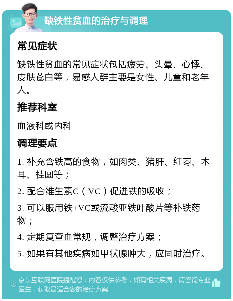 缺铁性贫血的治疗与调理 常见症状 缺铁性贫血的常见症状包括疲劳、头晕、心悸、皮肤苍白等，易感人群主要是女性、儿童和老年人。 推荐科室 血液科或内科 调理要点 1. 补充含铁高的食物，如肉类、猪肝、红枣、木耳、桂圆等； 2. 配合维生素C（VC）促进铁的吸收； 3. 可以服用铁+VC或流酸亚铁叶酸片等补铁药物； 4. 定期复查血常规，调整治疗方案； 5. 如果有其他疾病如甲状腺肿大，应同时治疗。