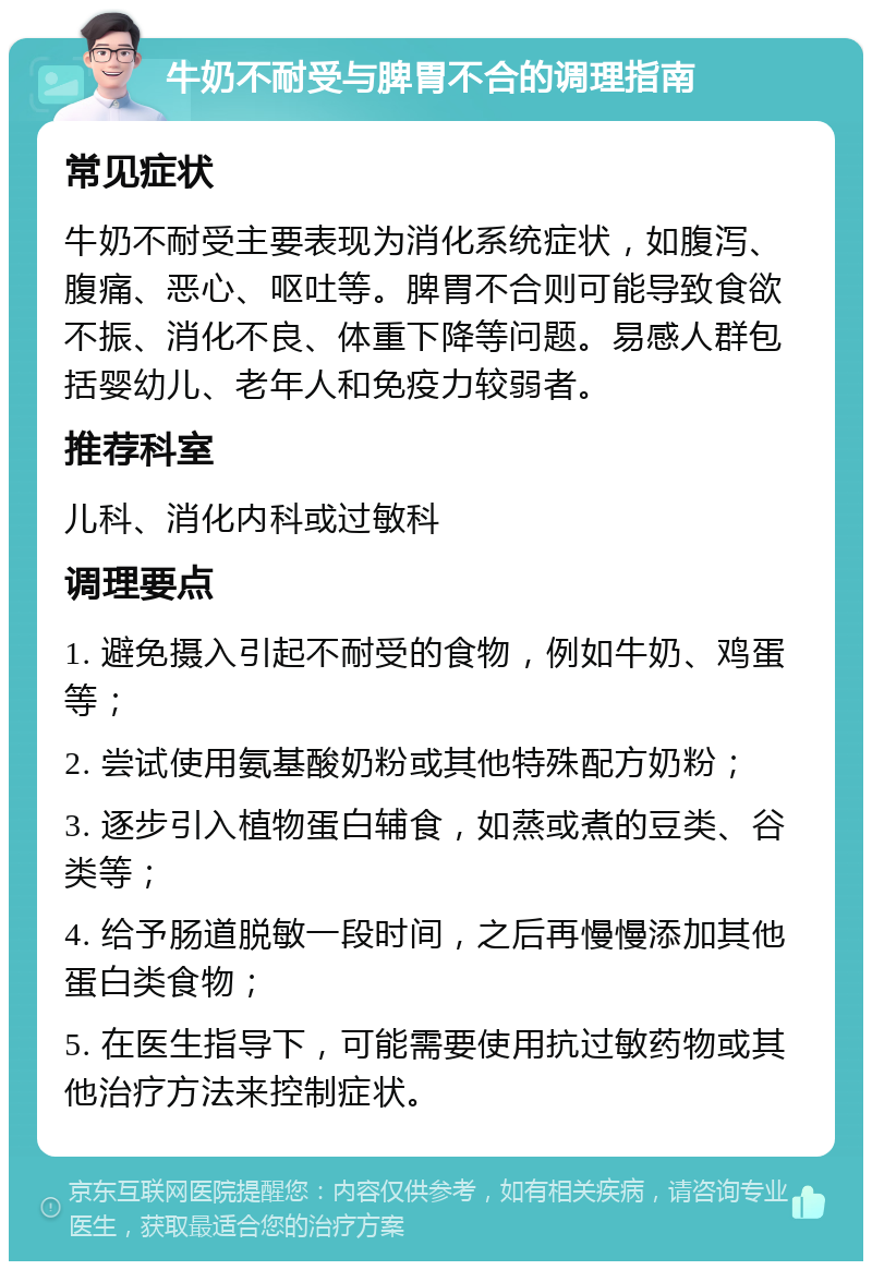 牛奶不耐受与脾胃不合的调理指南 常见症状 牛奶不耐受主要表现为消化系统症状，如腹泻、腹痛、恶心、呕吐等。脾胃不合则可能导致食欲不振、消化不良、体重下降等问题。易感人群包括婴幼儿、老年人和免疫力较弱者。 推荐科室 儿科、消化内科或过敏科 调理要点 1. 避免摄入引起不耐受的食物，例如牛奶、鸡蛋等； 2. 尝试使用氨基酸奶粉或其他特殊配方奶粉； 3. 逐步引入植物蛋白辅食，如蒸或煮的豆类、谷类等； 4. 给予肠道脱敏一段时间，之后再慢慢添加其他蛋白类食物； 5. 在医生指导下，可能需要使用抗过敏药物或其他治疗方法来控制症状。