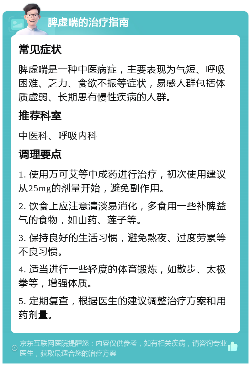 脾虚喘的治疗指南 常见症状 脾虚喘是一种中医病症，主要表现为气短、呼吸困难、乏力、食欲不振等症状，易感人群包括体质虚弱、长期患有慢性疾病的人群。 推荐科室 中医科、呼吸内科 调理要点 1. 使用万可艾等中成药进行治疗，初次使用建议从25mg的剂量开始，避免副作用。 2. 饮食上应注意清淡易消化，多食用一些补脾益气的食物，如山药、莲子等。 3. 保持良好的生活习惯，避免熬夜、过度劳累等不良习惯。 4. 适当进行一些轻度的体育锻炼，如散步、太极拳等，增强体质。 5. 定期复查，根据医生的建议调整治疗方案和用药剂量。