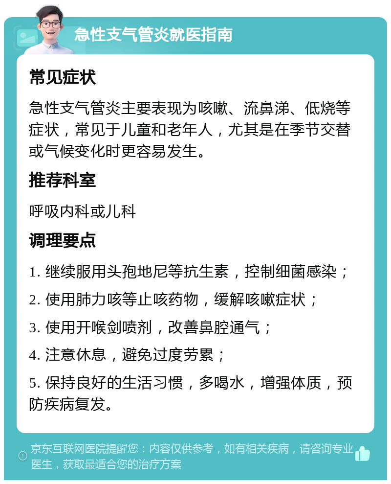 急性支气管炎就医指南 常见症状 急性支气管炎主要表现为咳嗽、流鼻涕、低烧等症状，常见于儿童和老年人，尤其是在季节交替或气候变化时更容易发生。 推荐科室 呼吸内科或儿科 调理要点 1. 继续服用头孢地尼等抗生素，控制细菌感染； 2. 使用肺力咳等止咳药物，缓解咳嗽症状； 3. 使用开喉剑喷剂，改善鼻腔通气； 4. 注意休息，避免过度劳累； 5. 保持良好的生活习惯，多喝水，增强体质，预防疾病复发。