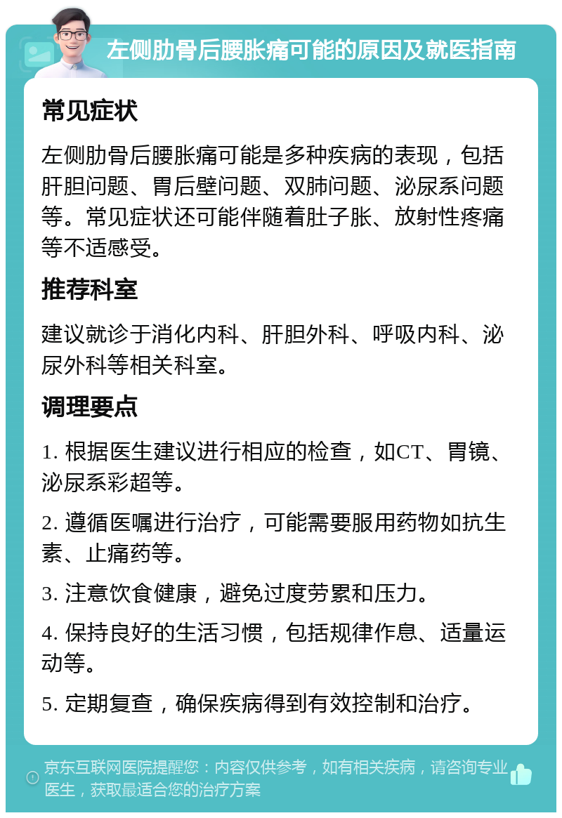 左侧肋骨后腰胀痛可能的原因及就医指南 常见症状 左侧肋骨后腰胀痛可能是多种疾病的表现，包括肝胆问题、胃后壁问题、双肺问题、泌尿系问题等。常见症状还可能伴随着肚子胀、放射性疼痛等不适感受。 推荐科室 建议就诊于消化内科、肝胆外科、呼吸内科、泌尿外科等相关科室。 调理要点 1. 根据医生建议进行相应的检查，如CT、胃镜、泌尿系彩超等。 2. 遵循医嘱进行治疗，可能需要服用药物如抗生素、止痛药等。 3. 注意饮食健康，避免过度劳累和压力。 4. 保持良好的生活习惯，包括规律作息、适量运动等。 5. 定期复查，确保疾病得到有效控制和治疗。