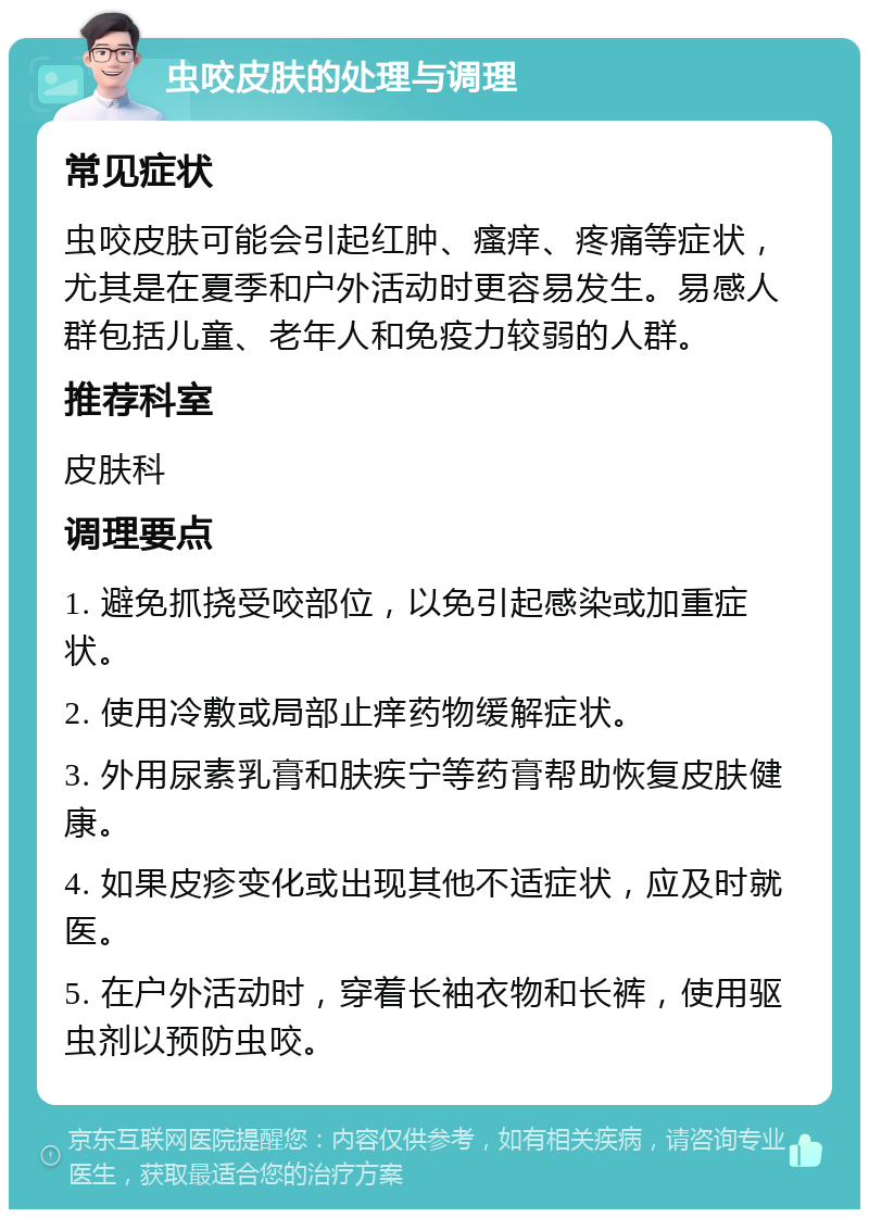 虫咬皮肤的处理与调理 常见症状 虫咬皮肤可能会引起红肿、瘙痒、疼痛等症状，尤其是在夏季和户外活动时更容易发生。易感人群包括儿童、老年人和免疫力较弱的人群。 推荐科室 皮肤科 调理要点 1. 避免抓挠受咬部位，以免引起感染或加重症状。 2. 使用冷敷或局部止痒药物缓解症状。 3. 外用尿素乳膏和肤疾宁等药膏帮助恢复皮肤健康。 4. 如果皮疹变化或出现其他不适症状，应及时就医。 5. 在户外活动时，穿着长袖衣物和长裤，使用驱虫剂以预防虫咬。