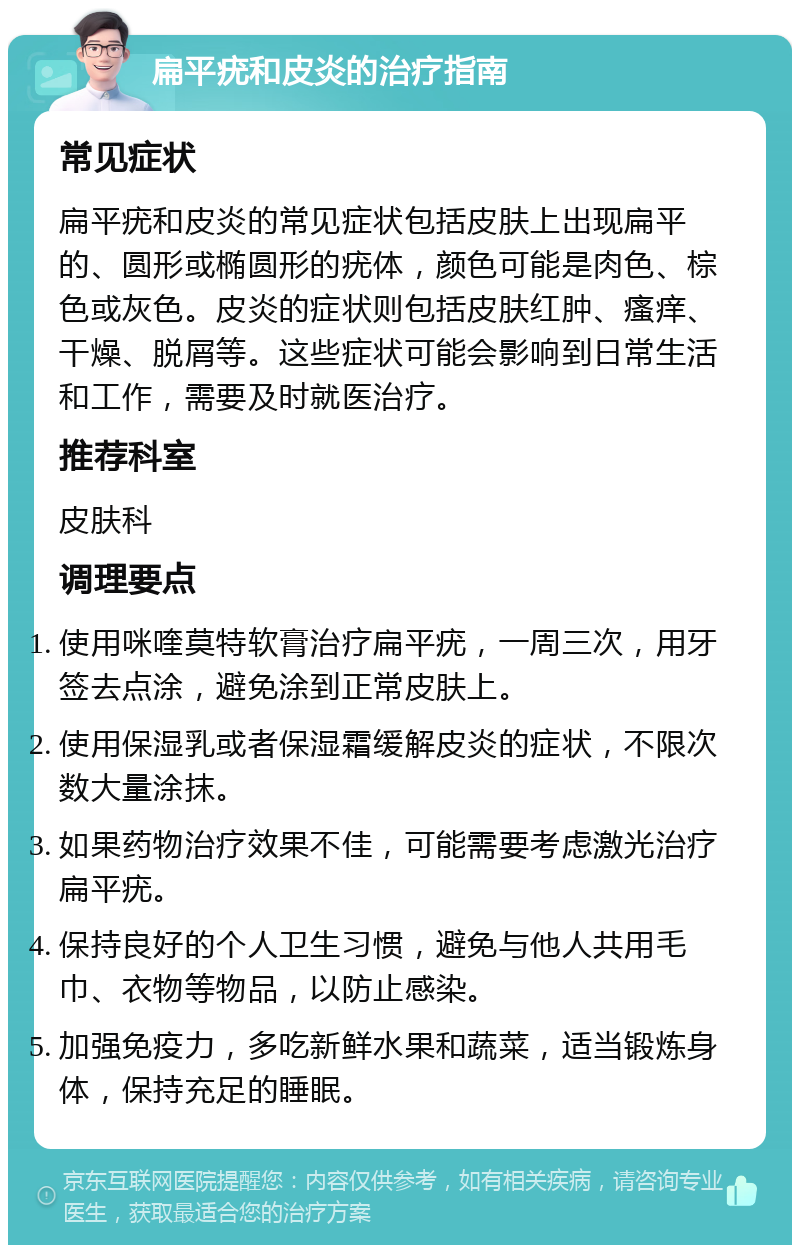 扁平疣和皮炎的治疗指南 常见症状 扁平疣和皮炎的常见症状包括皮肤上出现扁平的、圆形或椭圆形的疣体，颜色可能是肉色、棕色或灰色。皮炎的症状则包括皮肤红肿、瘙痒、干燥、脱屑等。这些症状可能会影响到日常生活和工作，需要及时就医治疗。 推荐科室 皮肤科 调理要点 使用咪喹莫特软膏治疗扁平疣，一周三次，用牙签去点涂，避免涂到正常皮肤上。 使用保湿乳或者保湿霜缓解皮炎的症状，不限次数大量涂抹。 如果药物治疗效果不佳，可能需要考虑激光治疗扁平疣。 保持良好的个人卫生习惯，避免与他人共用毛巾、衣物等物品，以防止感染。 加强免疫力，多吃新鲜水果和蔬菜，适当锻炼身体，保持充足的睡眠。