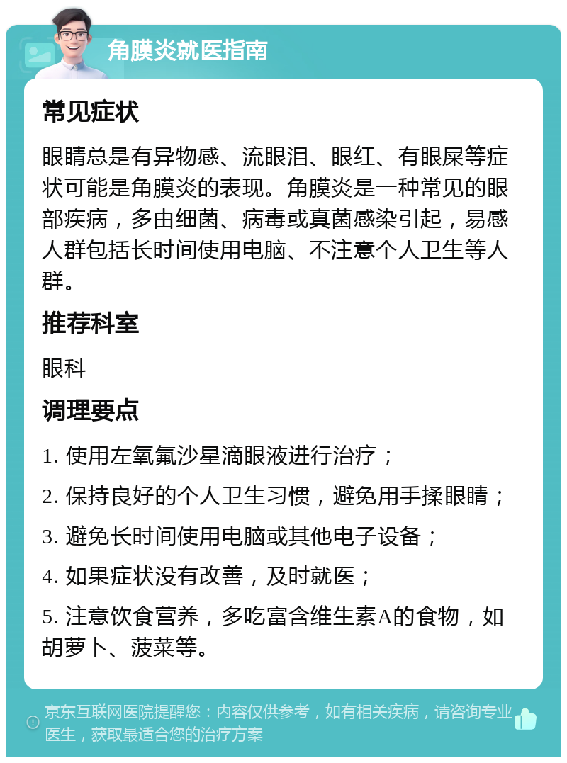 角膜炎就医指南 常见症状 眼睛总是有异物感、流眼泪、眼红、有眼屎等症状可能是角膜炎的表现。角膜炎是一种常见的眼部疾病，多由细菌、病毒或真菌感染引起，易感人群包括长时间使用电脑、不注意个人卫生等人群。 推荐科室 眼科 调理要点 1. 使用左氧氟沙星滴眼液进行治疗； 2. 保持良好的个人卫生习惯，避免用手揉眼睛； 3. 避免长时间使用电脑或其他电子设备； 4. 如果症状没有改善，及时就医； 5. 注意饮食营养，多吃富含维生素A的食物，如胡萝卜、菠菜等。