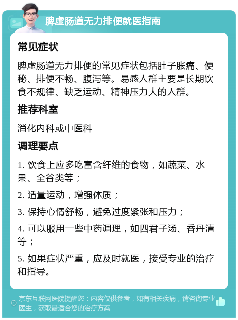 脾虚肠道无力排便就医指南 常见症状 脾虚肠道无力排便的常见症状包括肚子胀痛、便秘、排便不畅、腹泻等。易感人群主要是长期饮食不规律、缺乏运动、精神压力大的人群。 推荐科室 消化内科或中医科 调理要点 1. 饮食上应多吃富含纤维的食物，如蔬菜、水果、全谷类等； 2. 适量运动，增强体质； 3. 保持心情舒畅，避免过度紧张和压力； 4. 可以服用一些中药调理，如四君子汤、香丹清等； 5. 如果症状严重，应及时就医，接受专业的治疗和指导。